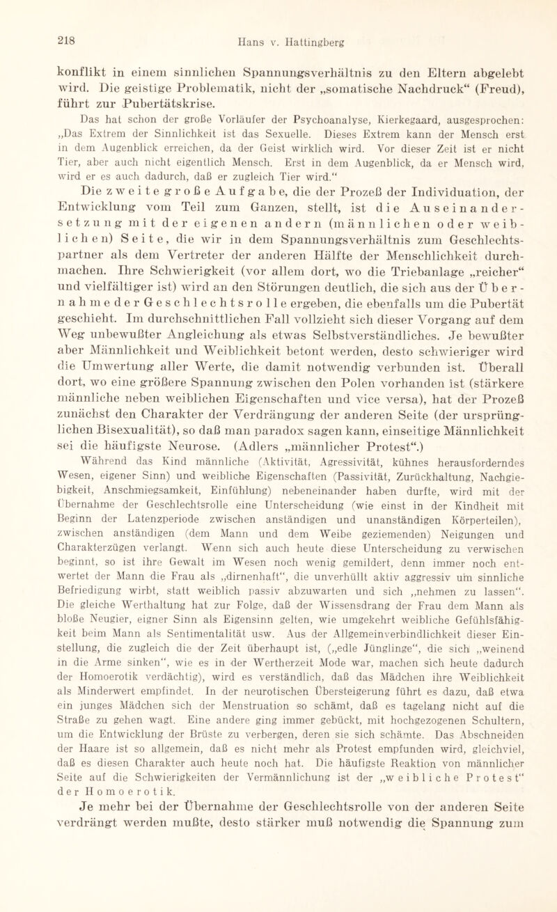 konflikt in einem sinnlichen Spannungsverhältnis zu den Eltern abgelebt wird. Die geistige Problematik, nicht der „somatische Nachdruck“ (Freud), führt zur Pubertätskrise. Das hat schon der große Vorläufer der Psychoanalyse, Kierkegaard, ausgesprochen: „Das Extrem der Sinnlichkeit ist das Sexuelle. Dieses Extrem kann der Mensch erst in dem Augenblick erreichen, da der Geist wirklich wird. Vor dieser Zeit ist er nicht Tier, aber auch nicht eigentlich Mensch. Erst in dem Augenblick, da er Mensch wird, wird er es auch dadurch, daß er zugleich Tier wird.“ Die zweite große Aufgabe, die der Prozeß der Individuation, der Entwicklung vom Teil zum Ganzen, stellt, ist die Auseinander¬ setzung mit der eigenen andern (männlichen oder weib¬ lichen) Seite, die wir in dem Spannungsverhältnis zum Geschlechts¬ partner als dem Vertreter der anderen Hälfte der Menschlichkeit durch¬ machen. Ihre Schwierigkeit (vor allem dort, wo die Triebanlage „reicher“ und vielfältiger ist) wird an den Störungen deutlich, die sich aus der Über- n ah m e der Geschlechts rolle ergeben, die ebenfalls um die Pubertät geschieht. Im durchschnittlichen Pall vollzieht sich dieser Vorgang auf dem Weg unbewußter Angleichung als etwas Selbstverständliches. Je bewußter aber Männlichkeit und Weiblichkeit betont werden, desto schwieriger wird die Umwertung aller Werte, die damit notwendig verbunden ist. Überall dort, wo eine größere Spannung zwischen den Polen vorhanden ist (stärkere männliche neben weiblichen Eigenschaften und vice versa), hat der Prozeß zunächst den Charakter der Verdrängung der anderen Seite (der ursprüng¬ lichen Bisexualität), so daß man paradox sagen kann, einseitige Männlichkeit sei die häufigste Neurose. (Adlers „männlicher Protest“.) Während das Kind männliche (Aktivität, Agressivität, kühnes herausforderndes Wesen, eigener Sinn) und weibliche Eigenschaften (Passivität, Zurückhaltung, Nachgie¬ bigkeit, Anschmiegsamkeit, Einfühlung) nebeneinander haben durfte, wird mit der Übernahme der Geschlechtsrolle eine Unterscheidung (wie einst in der Kindheit mit Beginn der Latenzperiode zwischen anständigen und unanständigen Körperteilen), zwischen anständigen (dem Mann und dem Weibe geziemenden) Neigungen und Charakterzügen verlangt. Wenn sich auch heute diese Unterscheidung zu verwischen beginnt, so ist ihre Gewalt im Wesen noch wenig gemildert, denn immer noch ent¬ wertet der Mann die Frau als „dirnenhaft“, die unverhüllt aktiv aggressiv um sinnliche Befriedigung wirbt, statt weiblich passiv abzuwarten und sich „nehmen zu lassen“. Die gleiche Werthaltung hat zur Folge, daß der Wissensdrang der Frau dem Mann als bloße Neugier, eigner Sinn als Eigensinn gelten, wie umgekehrt weibliche Gefühlsfähig¬ keit beim Mann als Sentimentalität usw. Aus der Allgemeinverbindlichkeit dieser Ein¬ stellung, die zugleich die der Zeit überhaupt ist, („edle Jünglinge“, die sich „weinend in die Arme sinken“, wie es in der Wertherzeit Mode war, machen sich heute dadurch der Homoerotik verdächtig), wird es verständlich, daß das Mädchen ihre Weiblichkeit als Minderwert empfindet. In der neurotischen Übersteigerung führt es dazu, daß etwa ein junges Mädchen sich der Menstruation so schämt, daß es tagelang nicht auf die Straße zu gehen wagt. Eine andere ging immer gebückt, mit hochgezogenen Schultern, um die Entwicklung der Brüste zu verbergen, deren sie sich schämte. Das Abschneiden der Haare ist so allgemein, daß es nicht mehr als Protest empfunden wird, gleichviel, daß es diesen Charakter auch heute noch hat. Die häufigste Reaktion von männlicher Seite auf die Schwierigkeiten der Vermännlichung ist der „weibliche Protest“ der Homoerotik. Je mehr bei der Übernahme der Geschlecktsrolle von der anderen Seite verdräng! werden mußte, desto stärker muß notwendig’ die Spannung zum