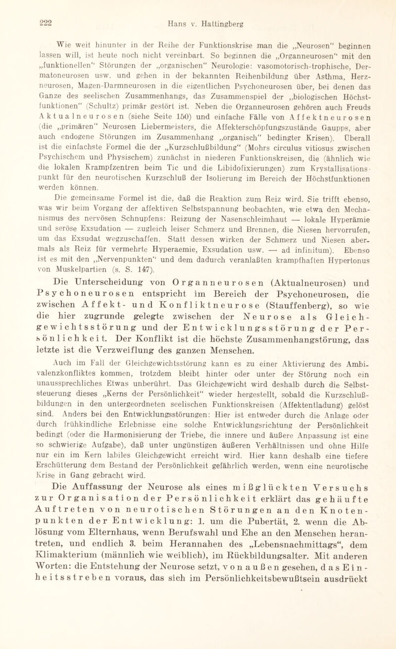 Wie weit hinunter in der Reihe der Funktionskrise man die „Neurosen“ beginnen lassen will, ist heute noch nicht vereinbart. So beginnen die „Organneurosen“ mit den „funktionellen“ Störungen der „organischen“ Neurologie: vasomotorisch-trophische, Der- matoneurosen usw. und gehen in der bekannten Reihenbildung über Asthma, Herz¬ neurosen, Magen-Darmneurosen in die eigentlichen Psychoneurosen über, bei denen das Ganze des seelischen Zusammenhangs, das Zusammenspiel der „biologischen Höchst¬ funktionen“ (Schultz) primär gestört ist. Neben die Organneurosen gehören auch Freuds Aktualneurosen (siehe Seite 150) und einfache Fälle von Affektneurosen (die „primären“ Neurosen Liebermeisters, die Affekterschöpfungszustände Gaupps, aber auch endogene Störungen im Zusammenhang „organisch“ bedingter Krisen). Überall ist die einfachste Formel die der „Kurzschlußbildung“ (Mohrs circulus vitiosus zwischen Psychischem und Physischem) zunächst in niederen Funktionskreisen, die (ähnlich wie die lokalen Krampfzentren beim Tic und die Libidofixierungen) zum Krystallisations • Punkt für den neurotischen Kurzschluß der Isolierung im Bereich der Höchstfunktionen werden können. Die gemeinsame Formel ist die, daß die Reaktion zum Reiz wird. Sie trifft ebenso, was wir beim Vorgang der affektiven Selbstspannung beobachten, wie etwa den Mecha¬ nismus des nervösen Schnupfens: Reizung der Nasenschleimhaut — lokale Hyperämie und seröse Exsudation — zugleich leiser Schmerz und Brennen, die Niesen hervorrufen, um das Exsudat wegzuschaffen. Statt dessen wirken der Schmerz und Niesen aber¬ mals als Reiz für vermehrte Hyperaemie, Exsudation usw. — ad infinitum). Ebenso ist es mit den „Nervenpunkten“ und dem dadurch veranlaßten krampfhaften Hypertonus von Muskelpartien (s. S. 14)7). Die Unterscheidung’ von Organneurosen (Aktualneurosen) und Psy choneu rosen entspricht im Bereich der Psychoneurosen, die zwischen Affekt- und Konfliktneurose (Stauffenberg), so wie die hier zugrunde gelegte zwischen der Neurose als Gleich¬ gewichtsstörung und der Entwicklungsstörung der Per¬ sönlichkeit. Der Konflikt ist die höchste Zusammenhangstörung, das letzte ist die Verzweiflung des ganzen Menschen. Auch im Fall der Gleichgewichtsstörung kann es zu einer Aktivierung des Ambi¬ valenzkonfliktes kommen, trotzdem bleibt hinter oder unter der Störung noch ein unaussprechliches Etwas unberührt. Das Gleichgewicht wird deshalb durch die Selbst¬ steuerung dieses „Kerns der Persönlichkeit“ wieder hergestellt, sobald die Kurzschluß¬ bildungen in den untergeordneten seelischen Funktionskreisen (Affektentladung) gelöst sind. Anders bei den Entwicklungsstörungen: Hier ist entweder durch die Anlage oder durch frühkindliche Erlebnisse eine solche Entwicklungsrichtung der Persönlichkeit bedingt (oder die Flarmonisierung der Triebe, die innere und äußere Anpassung ist eine so schwierige Aufgabe), daß unter ungünstigen äußeren Verhältnissen und ohne Hilfe nur ein im Kern labiles Gleichgewicht erreicht wird. Hier kann deshalb eine tiefere Erschütterung dem Bestand der Persönlichkeit gefährlich werden, wenn eine neurotische Krise in Gang gebracht wird. Die Auffassung’ der Neurose als eines mißglückten Versuchs zur Organisation der Persönlichkeit erklärt das gehäufte Auftreten von neurotischen Störungen an den Knoten¬ punkten der Entwicklung: 1. um die Pubertät, 2. wenn die Ab¬ lösung vom Elternhaus, wenn Berufswahl und Ehe an den Menschen heran¬ treten, und endlich 3. beim Herannahen des „Lehensnachmittags“, dem Klimakterium (männlich wie weiblich), im Rückbildungsalter. Mit anderen W orten: die Entstehung der Neurose setzt, vonaußen gesehen, dasEin- heitsstreben voraus, das sich im Persönlichkeitsbewußtsein ausdrückt