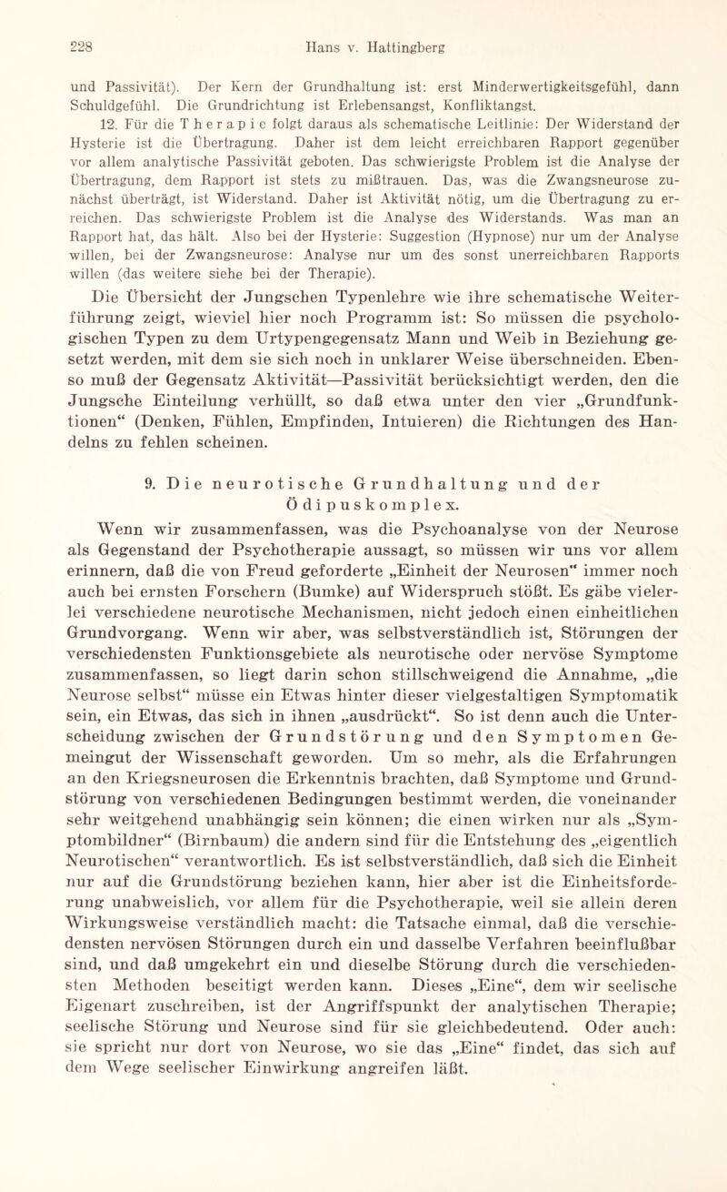 und Passivität). Der Kern der Grundhaltung ist: erst Minderwertigkeitsgefühl, dann Schuldgefühl. Die Grundrichtung ist Erlebensangst, Konfliktangst. 12. Für die Therapie folgt daraus als schematische Leitlinie: Der Widerstand der Hysterie ist die Übertragung. Daher ist dem leicht erreichbaren Rapport gegenüber vor allem analytische Passivität geboten. Das schwierigste Problem ist die Analyse der Übertragung, dem Rapport ist stets zu mißtrauen. Das, was die Zwangsneurose zu¬ nächst überträgt, ist Widerstand. Daher ist Aktivität nötig, um die Übertragung zu er¬ reichen. Das schwierigste Problem ist die Analyse des Widerstands. Was man an Rapport hat, das hält. Also bei der Hysterie: Suggestion (Hypnose) nur um der Analyse willen, bei der Zwangsneurose: Analyse nur um des sonst unerreichbaren Rapports willen (das weitere siehe bei der Therapie). Die Übersicht der Jungseben Typenlebre wie ihre schematische Weiter¬ führung zeigt, wieviel hier noch Programm ist: So müssen die psycholo¬ gischen Typen zu dem Urtypengegensatz Mann und Weib in Beziehung ge¬ setzt werden, mit dem sie sich noch in unklarer Weise überschneiden. Eben¬ so muß der Gegensatz Aktivität—Passivität berücksichtigt werden, den die Jungsche Einteilung verhüllt, so daß etwa unter den vier „Grundfunk¬ tionen“ (Denken, Fühlen, Empfinden, Intuieren) die Richtungen des Han¬ delns zu fehlen scheinen. 9. Die neurotische Grundhaltung und der Ödipuskomplex. Wenn wir zusammenfassen, was die Psychoanalyse von der Neurose als Gegenstand der Psychotherapie aussagt, so müssen wir uns vor allem erinnern, daß die von Freud geforderte „Einheit der Neurosen“ immer noch auch bei ernsten Forschern (Bumke) auf Widerspruch stößt. Es gäbe vieler¬ lei verschiedene neurotische Mechanismen, nicht jedoch einen einheitlichen Grundvorgang. Wenn wir aber, was selbstverständlich ist, Störungen der verschiedensten Funktionsgebiete als neurotische oder nervöse Symptome zusammenfassen, so liegt darin schon stillschweigend die Annahme, „die Neurose selbst“ müsse ein Etwas hinter dieser vielgestaltigen Symptomatik sein, ein Etwas, das sich in ihnen „ausdrückt“. So ist denn auch die Unter¬ scheidung zwischen der Grundstörung und den Symptomen Ge¬ meingut der Wissenschaft geworden. Um so mehr, als die Erfahrungen an den Kriegsneurosen die Erkenntnis brachten, daß Symptome und Grund¬ störung von verschiedenen Bedingungen bestimmt werden, die voneinander sehr weitgehend unabhängig sein können; die einen wirken nur als „Sym¬ ptombildner“ (Birnbaum) die andern sind für die Entstehung des „eigentlich Neurotischen“ verantwortlich. Es ist selbstverständlich, daß sich die Einheit nur auf die Grundstörung beziehen kann, hier aber ist die Einheitsforde¬ rung unabweislich, vor allem für die Psychotherapie, weil sie allein deren Wirkungsweise verständlich macht: die Tatsache einmal, daß die verschie¬ densten nervösen Störungen durch ein und dasselbe Verfahren beeinflußbar sind, und daß umgekehrt ein und dieselbe Störung durch die verschieden¬ sten Methoden beseitigt werden kann. Dieses „Eine“, dem wir seelische Eigenart zuschreiben, ist der Angriffspunkt der analytischen Therapie; seelische Störung und Neurose sind für sie gleichbedeutend. Oder auch: sie spricht nur dort von Neurose, wo sie das „Eine“ findet, das sich auf dem Wege seelischer Einwirkung angreifen läßt.