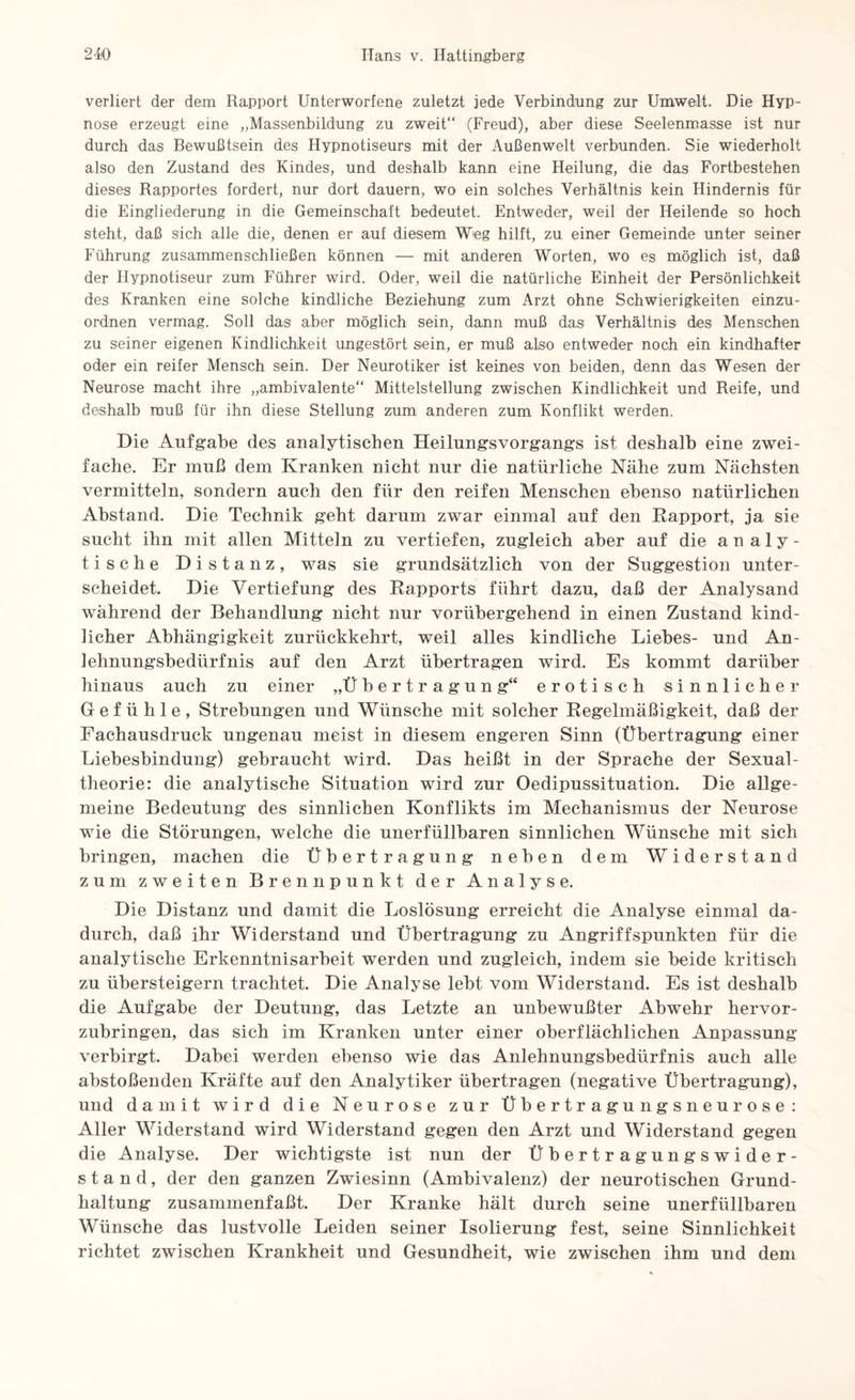 verliert der dem Rapport Unterworfene zuletzt jede Verbindung zur Umwelt. Die Hyp¬ nose erzeugt eine „Massenbildung zu zweit“ (Freud), aber diese Seelenmasse ist nur durch das Bewußtsein des Hypnotiseurs mit der Außenwelt verbunden. Sie wiederholt also den Zustand des Kindes, und deshalb kann eine Heilung, die das Fortbestehen dieses Rapportes fordert, nur dort dauern, wo ein solches Verhältnis kein Hindernis für die Eingliederung in die Gemeinschaft bedeutet. Entweder, weil der Heilende so hoch steht, daß sich alle die, denen er auf diesem W<eg hilft, zu einer Gemeinde unter seiner Führung zusammenschließen können —• mit anderen Worten, wo es möglich ist, daß der Hypnotiseur zum Führer wird. Oder, weil die natürliche Einheit der Persönlichkeit des Kranken eine solche kindliche Beziehung zum Arzt ohne Schwierigkeiten einzu¬ ordnen vermag. Soll das aber möglich sein, dann muß das Verhältnis des Menschen zu seiner eigenen Kindlichkeit ungestört sein, er muß also entweder noch ein kindhafter oder ein reifer Mensch sein. Der Neurotiker ist keines von beiden, denn das Wesen der Neurose macht ihre „ambivalente“ Mittelstellung zwischen Kindlichkeit und Reife, und deshalb muß für ihn diese Stellung zum anderen zum Konflikt werden. Die Aufgabe des analytischen Heilungsvorgangs ist deshalb eine zwei¬ fache. Er muß dem Kranken nicht nur die natürliche Nähe zum Nächsten vermitteln, sondern auch den für den reifen Menschen ebenso natürlichen Abstand. Die Technik geht darum zwar einmal auf den Rapport, ja sie sucht ihn mit allen Mitteln zu vertiefen, zugleich aber auf die an aly¬ tische Distanz, was sie grundsätzlich von der Suggestion unter¬ scheidet. Die Vertiefung des Rapports führt dazu, daß der Analysand während der Behandlung nicht nur vorübergehend in einen Zustand kind¬ licher Abhängigkeit zurückkehrt, weil alles kindliche Liebes- und An¬ lehnungsbedürfnis auf den Arzt übertragen wird. Es kommt darüber hinaus auch zu einer „Übertragung“ erotisch sinnlicher Gefühle, Strebungen und Wünsche mit solcher Regelmäßigkeit, daß der Fachausdruck ungenau meist in diesem engeren Sinn (Übertragung einer Liebesbindung) gebraucht wird. Das heißt in der Sprache der Sexual¬ theorie: die analytische Situation wird zur Oedipussituation. Die allge¬ meine Bedeutung des sinnlichen Konflikts im Mechanismus der Neurose wie die Störungen, welche die unerfüllbaren sinnlichen Wünsche mit sich bringen, machen die Übertragung neben dem Widerstand zum zweiten Brennpunkt der Analyse. Die Distanz und damit die Loslösung erreicht die Analyse einmal da¬ durch, daß ihr Widerstand und Übertragung zu Angriffspunkten für die analytische Erkenntnisarbeit werden und zugleich, indem sie beide kritisch zu übersteigern trachtet. Die Analyse lebt vom Widerstand. Es ist deshalb die Aufgabe der Deutung, das Letzte an unbewußter Abwehr hervor¬ zubringen, das sich im Kranken unter einer oberflächlichen Anpassung verbirgt. Dabei werden ebenso wie das Anlehnungsbedürfnis auch alle abstoßenden Kräfte auf den Analytiker übertragen (negative Übertragung), und damit wird die Neurose zur Übertragungsneurose: Aller Widerstand wird Widerstand gegen den Arzt und Widerstand gegen die Analyse. Der wichtigste ist nun der Übertragungswider¬ stand, der den ganzen Zwiesinn (Ambivalenz) der neurotischen Grund¬ haltung zusammenfaßt. Der Kranke hält durch seine unerfüllbaren Wünsche das lustvolle Leiden seiner Isolierung fest, seine Sinnlichkeit richtet zwischen Krankheit und Gesundheit, wie zwischen ihm und dem
