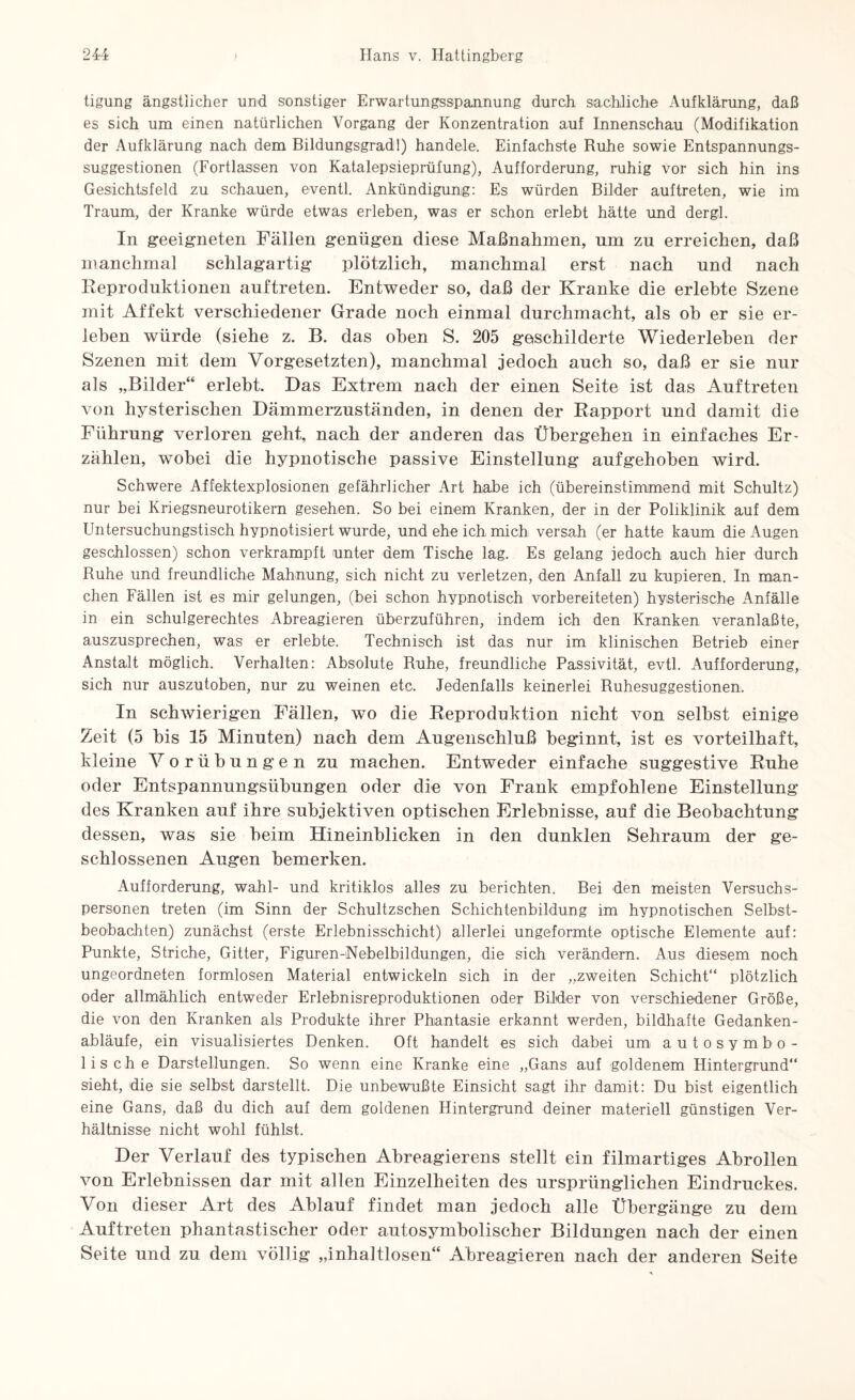tigung ängstlicher und sonstiger Erwartungsspannung durch sachliche Aufklärung, daß es sich um einen natürlichen Vorgang der Konzentration auf Innenschau (Modifikation der Aufklärung nach dem Bildungsgrad!) handele. Einfachste Ruhe sowie Entspannungs¬ suggestionen (Fortlassen von Katalepsieprüfung), Aufforderung, ruhig vor sich hin ins Gesichtsfeld zu schauen, eventl. Ankündigung: Es würden Bilder auf treten, wie im Traum, der Kranke würde etwas erleben, was er schon erlebt hätte und dergl. In geeigneten Fällen genügen diese Maßnahmen, um zu erreichen, daß manchmal schlagartig plötzlich, manchmal erst nach und nach Reproduktionen auftreten. Entweder so, daß der Kranke die erlebte Szene mit Affekt verschiedener Grade noch einmal durchmacht, als oh er sie er¬ leben würde (siehe z. B. das oben S. 205 geschilderte Wiederleben der Szenen mit dem Vorgesetzten), manchmal jedoch auch so, daß er sie nur als „Bilder“ erlebt. Das Extrem nach der einen Seite ist das Auftreten von hysterischen Dämmerzuständen, in denen der Rapport und damit die Führung verloren geht, nach der anderen das Übergehen in einfaches Er¬ zählen, wobei die hypnotische passive Einstellung aufgehoben wird. Schwere Affektexplosionen gefährlicher Art habe ich (übereinstimmend mit Schultz) nur bei Kriegsneurotikern gesehen. So bei einem Kranken, der in der Poliklinik auf dem Untersuchungstisch hypnotisiert wurde, und ehe ich mich versah (er hatte kaum die Augen geschlossen) schon verkrampft unter dem Tische lag. Es gelang jedoch auch hier durch Buhe und freundliche Mahnung, sich nicht zu verletzen, den Anfall zu kupieren. In man¬ chen Fällen ist es mir gelungen, (bei schon hypnotisch vorbereiteten) hysterische Anfälle in ein schulgerechtes Abreagieren überzuführen, indem ich den Kranken veranlaßte, auszusprechen, was er erlebte. Technisch ist das nur im klinischen Betrieb einer Anstalt möglich. Verhalten: Absolute Buhe, freundliche Passivität, evtl. Aufforderung, sich nur auszutoben, nur zu weinen etc. Jedenfalls keinerlei Ruhesuggestionen. In schwierigen Fällen, wo die Reproduktion nicht von selbst einige Zeit (5 bis 15 Minuten) nach dem Augenschluß beginnt, ist es vorteilhaft, kleine Vorübungen zu machen. Entweder einfache suggestive Ruhe oder Entspannungsübungen oder die von Frank empfohlene Einstellung des Kranken auf ihre subjektiven optischen Erlebnisse, auf die Beobachtung dessen, was sie beim Hineinblicken in den dunklen Sehraum der ge¬ schlossenen Augen bemerken. Aufforderung, wähl- und kritiklos alles zu berichten. Bei den meisten Versuchs¬ personen treten (im Sinn der Schultzschen Schichtenbildung im hypnotischen Selbst¬ beobachten) zunächst (erste Erlebnisschicht) allerlei ungeformte optische Elemente auf: Punkte, Striche, Gitter, Figuren-Nebelbildungen, die sich verändern. Aus diesem noch ungeordneten formlosen Material entwickeln sich in der „zweiten Schicht“ plötzlich oder allmählich entweder Erlebnisreproduktionen oder Bilder von verschiedener Größe, die von den Kranken als Produkte ihrer Phantasie erkannt werden, bildhafte Gedanken¬ abläufe, ein visualisiertes Denken. Oft handelt es sich dabei um autosymbo¬ lische Darstellungen. So wenn eine Kranke eine „Gans auf goldenem Hintergrund“ sieht, die sie selbst darstellt. Die unbewußte Einsicht sagt ihr damit: Du bist eigentlich eine Gans, daß du dich auf dem goldenen Hintergrund deiner materiell günstigen Ver¬ hältnisse nicht wohl fühlst. Der Verlauf des typischen Abreagierens stellt ein filmartiges Abrollen von Erlebnissen dar mit allen Einzelheiten des ursprünglichen Eindruckes. Von dieser Art des Ablauf findet man jedoch alle Übergänge zu dem Auftreten phantastischer oder autosymbolischer Bildungen nach der einen Seite und zu dem völlig „inhaltlosen“ Abreagieren nach der anderen Seite