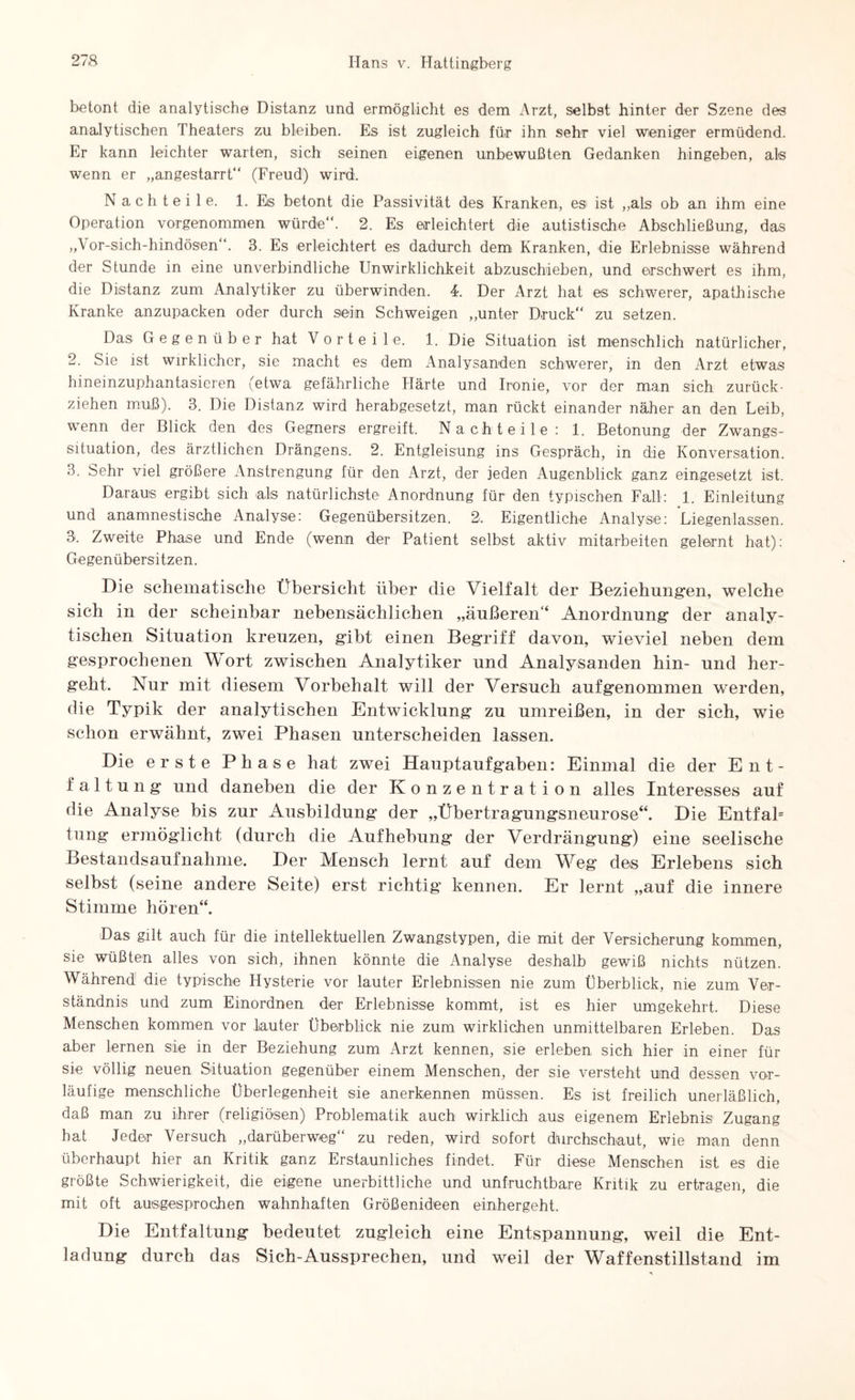 betont die analytische Distanz und ermöglicht es dem Arzt, selbst hinter der Szene des analytischen Theaters zu bleiben. Es ist zugleich für ihn sehr viel weniger ermüdend. Er kann leichter warten, sich seinen eigenen unbewußten Gedanken hingeben, als wenn er „angestarrt“ (Freud) wird. Nachteile. 1. Eis betont die Passivität des Kranken, esi ist „als ob an ihm eine Operation vorgenommen würde“. 2. Es erleichtert die autistische Abschließung, das „\ or-sich-hindösen“. 3. Es erleichtert es dadurch dem Kranken, die Erlebnisse während der Stunde in eine unverbindliche Unwirklichkeit abzuschieben, und erschwert es ihm, die Distanz zum Analytiker zu überwinden. 4. Der Arzt hat es schwerer, apathische Kranke anzupacken oder durch sein Schweigen „unter Druck“ zu setzen. Das Gegenüber hat Vorteile. 1. Die Situation ist menschlich natürlicher, 2. Sie ist wirklicher, sie macht es dem Analysanden schwerer, in den Arzt etwas hineinzuphantasieren (etwa gefährliche Härte und Ironie, vor der man sich zurück¬ ziehen muß). 3. Die Distanz wird herabgesetzt, man rückt einander näher an den Leib, wenn der Blick den des Gegners ergreift. Nachteile: 1. Betonung der Zwangs¬ situation, des ärztlichen Drängens. 2. Entgleisung ins Gespräch, in die Konversation. 3. Sehr viel größere Anstrengung für den Arzt, der jeden Augenblick ganz eingesetzt ist. Daraus ergibt sich als natürlichste Anordnung für den typischen Fall: 1. Einleitung und anamnestische Analyse: Gegenübersitzen. 2. Eigentliche Analyse: Liegenlassen. 3. Zweite Phase und Ende (wenn der Patient selbst aktiv mitarbeiten gelernt hat): Gegenübersitzen. Die schematische Übersicht über die Vielfalt der Beziehungen, welche sich in der scheinbar nebensächlichen „äußeren“ Anordnung der analy¬ tischen Situation kreuzen, gibt einen Begriff davon, wieviel neben dem gesprochenen Wort zwischen Analytiker und Analysanden hin- und her¬ geht. Nur mit diesem Vorbehalt will der Versuch aufgenommen werden, die Typik der analytischen Entwicklung zu umreißen, in der sich, wie schon erwähnt, zwei Phasen unterscheiden lassen. Die erste Phase hat zwei Hauptaufgaben: Einmal die der Ent¬ faltung und daneben die der Konzentration alles Interesses auf die Analyse bis zur Ausbildung der „Übertragungsneurose“. Die Entfab tung ermöglicht (durch die Aufhebung der Verdrängung) eine seelische Bestandsaufnahme. Der Mensch lernt auf dem Weg des Erlebens sich selbst (seine andere Seite) erst richtig kennen. Er lernt „auf die innere Stimme hören“. Das gilt auch für die intellektuellen Zwangstypen, die mit der Versicherung kommen, sie wüßten alles von sich, ihnen könnte die Analyse deshalb gewiß nichts nützen. Während die typische Hysterie vor lauter Erlebnissen nie zum Überblick, nie zum Ver¬ ständnis und zum Einordnen der Erlebnisse kommt, ist es hier umgekehrt. Diese Menschen kommen vor lauter Überblick nie zum wirklichen unmittelbaren Erleben. Das aber lernen sie in der Beziehung zum Arzt kennen, sie erleben sich hier in einer für sie völlig neuen Situation gegenüber einem Menschen, der sie versteht und dessen vor¬ läufige menschliche Überlegenheit sie anerkennen müssen. Es ist freilich unerläßlich, daß man zu ihrer (religiösen) Problematik auch wirklich aus eigenem Erlebnis Zugang hat Jeder Versuch „darüberweg“ zu reden, wird sofort durchschaut, wie man denn überhaupt hier an Kritik ganz Erstaunliches findet. Für diese Menschen ist es die größte Schwierigkeit, die eigene unerbittliche und unfruchtbare Kritik zu ertragen, die mit oft ausgesprochen wahnhaften Größenideen einhergeht. Die Entfaltung bedeutet zugleich eine Entspannung, weil die Ent¬ ladung durch das Sich-Ausspreehen, und weil der Waffenstillstand im