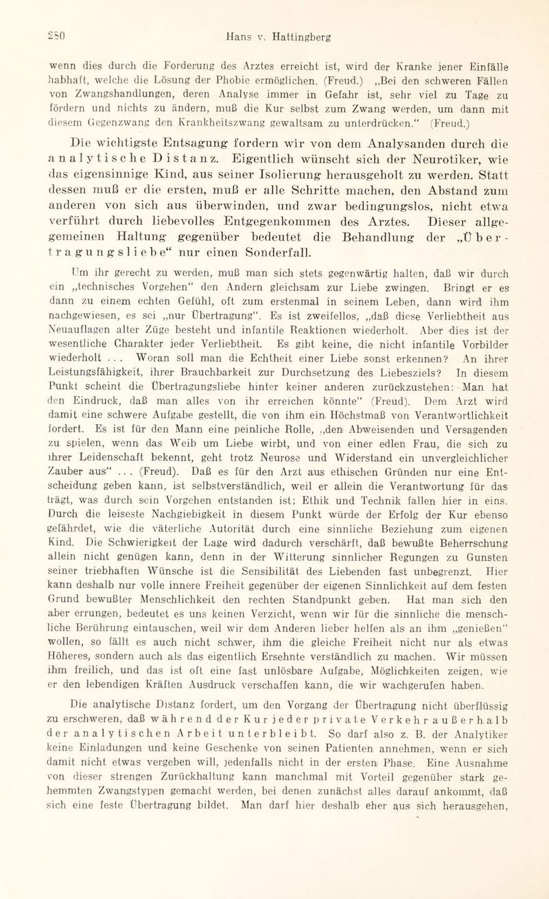 wenn dies durch die Forderung des Arztes erreicht ist, wird der Kranke jener Einfälle habhaft, welche die Lösung der Phobie ermöglichen. (Freud.) „Bei den schweren Fällen von Zwangshandlungen, deren Analyse immer in Gefahr ist, sehr viel zu Tage zu fördern und nichts zu ändern, muß die Kur selbst zum Zwang werden, um dann mit diesem Gegenzwang den Krankheitszwang gewaltsam z,u unterdrücken.“ (Freud.) Die wichtigste Entsagung fordern wir von dem Analysanden durch die analytische Distanz. Eigentlich wünscht sich der Neurotiker, wie das eigensinnige Kind, aus seiner Isolierung herausgeholt zu werden. Statt dessen muß er die ersten, muß er alle Schritte machen, den Abstand zum anderen von sich aus überwinden, und zwar bedingungslos, nicht etwa verführt durch liebevolles Entgegenkommen des Arztes. Dieser allge- gemeinen Haltung gegenüber bedeutet die Behandlung der „Über¬ tragungsliebe“ nur einen Sonderfall. Um ihr gerecht zu werden, muß man sich stets gegenwärtig halten, daß wir durch ein „technisches Vorgehen“ den Andern gleichsam zur Liebe zwingen. Bringt er es dann zu einem echten Gefühl, oft zum erstenmal in seinem Leben, dann wird ihm nachgewiesen, es sei „nur Übertragung“. Es ist zweifellos, „daß diese Verliebtheit aus Neuauflagen alter Züge besteht und infantile Reaktionen wiederholt. Aber dies ist der wesentliche Charakter jeder Verliebtheit. Es gibt keine, die nicht infantile Vorbilder wiederholt . . . Woran soll man die Echtheit einer Liebe sonst erkennen? An ihrer Leistungsfähigkeit, ihrer Brauchbarkeit zur Durchsetzung des Liebesziels? In diesem Punkt scheint die Übertragungsliebe hinter keiner anderen zurückzustehen: Man hat den Eindruck, daß man alles von ihr erreichen könnte“ (Freud). Dem Arzt wird damit eine schwere Aufgabe gestellt, die von ihm ein Höchstmaß von Verantwortlichkeit fordert. Es ist für den Mann eine peinliche Rolle, „den Abweisenden und Versagenden zu spielen, wenn das Weib um Liebe wirbt, und von einer edlen Frau, die sich zu ihrer Leidenschaft bekennt, geht trotz Neurose und Widerstand ein unvergleichlicher Zauber aus“ .. . (Freud). Daß es für den Arzt aus ethischen Gründen nur eine Ent¬ scheidung geben kann, ist selbstverständlich, weil er allein die Verantwortung für das trägt, was durch sein Vorgehen entstanden ist; Ethik und Technik fallen hier in eins. Durch die leiseste Nachgiebigkeit in diesem Punkt würde der Erfolg der Kur ebenso gefährdet, wie die väterliche Autorität durch eine sinnliche Beziehung zum eigenen Kind. Die Schwierigkeit der Lage wird dadurch verschärft, daß bewußte Beherrschung allein nicht genügen kann, denn in der Witterung sinnlicher Regungen zu Gunsten seiner triebhaften Wünsche ist die Sensibilität des Liebenden fast unbegrenzt. Hier kann deshalb nur volle innere Freiheit gegenüber der eigenen Sinnlichkeit auf dem festen Grund bewußter Menschlichkeit den rechten Standpunkt geben. Hat man sich den aber errungen, bedeutet es uns keinen Verzicht, wenn wir für die sinnliche die mensch¬ liche Berührung eintauschen, weil wir dem Anderen lieber helfen als an ihm „genießen“ wollen, so fällt es auch nicht schwer, ihm die gleiche Freiheit nicht nur als etwas Höheres, sondern auch als das eigentlich Ersehnte verständlich zu machen. Wir müssen ihm freilich, und das ist oft eine fast unlösbare Aufgabe, Möglichkeiten zeigen, wie er den lebendigen Kräften Ausdruck verschaffen kann, die wir wachgerufen haben. Die analytische Distanz fordert, um den Vorgang der Übertragung nicht überflüssig zu erschweren, daß während der Kur jeder private Verkehr außerhalb der analytischen Arbeit unterbleibt. So darf also z. B. der Analytiker keine Einladungen und keine Geschenke von seinen Patienten annehmen, wenn er sich damit nicht etwas vergeben will, jedenfalls nicht in der ersten Phase. Eine Ausnahme von dieser strengen Zurückhaltung kann manchmal mit Vorteil gegenüber stark ge¬ hemmten Zwangstypen gemacht werden, bei denen zunächst alles darauf ankommt, daß sich eine feste Übertragung bildet. Man darf hier deshalb eher aus sich herausgehen,
