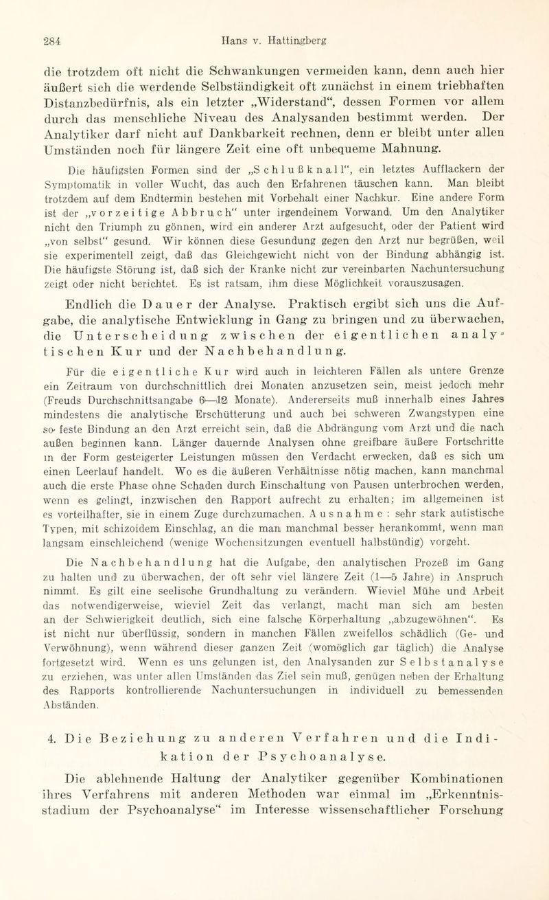 die trotzdem oft nicht die Schwankungen vermeiden kann, denn auch hier äußert sich die werdende Selbständigkeit oft zunächst in einem triebhaften Distanzbedürfnis, als ein letzter „Widerstand“, dessen Formen vor allem durch das menschliche Niveau des Analysanden bestimmt werden. Der Analytiker darf nicht auf Dankbarkeit rechnen, denn er bleibt unter allen Umständen noch für längere Zeit eine oft unbequeme Mahnung. Die häufigsten Formen sind der „S c h 1 u ß k n a 11“, ein letztes Aufflackern der Symptomatik in voller Wucht, das auch den Erfahrenen täuschen kann. Man bleibt trotzdem auf dem Endtermin bestehen mit Vorbehalt einer Nachkur. Eine andere Form ist der „v orzeitige Abbruch“ unter irgendeinem Vorwand. Um den Analytiker nicht den Triumph zu gönnen, wird ein anderer Arzt aufgesucht, oder der Patient wird „von selbst“ gesund. Wir können diese Gesundung gegen den Arzt nur begrüßen, weil sie experimentell zeigt, daß das Gleichgewicht nicht von der Bindung abhängig ist. Die häufigste Störung ist, daß sich der Kranke nicht zur vereinbarten Nachuntersuchung zeigt oder nicht berichtet. Es ist ratsam, ihm diese Möglichkeit vorauszusagen. Endlich die Dauer der Analyse. Praktisch ergibt sich uns die Auf¬ gabe, die analytische Entwicklung in Gang zu bringen und zu überwachen, die Unterscheidung zwischen der eigentlichen a n a 1 y 3 tischen Kur und der Nachbehandlung. Für die eigentliche Kur wird auch in leichteren Fällen als untere Grenze ein Zeitraum von durchschnittlich drei Monaten anzusetzen sein, meist jedoch mehr (Freuds Durchschnittsangabe 61—12\ Monate). Andererseits muß innerhalb eines Jahres mindestens die analytische Erschütterung und auch bei schweren Zwangstypen eine SO' feste Bindung an den Arzt erreicht sein, daß die Abdrängung vom Arzt und die nach außen beginnen kann. Länger dauernde Analysen ohne greifbare äußere Fortschritte m der Form gesteigerter Leistungen müssen den Verdacht erwecken, daß es sich um einen Leerlauf handelt. Wo es die äußeren Verhältnisse nötig machen, kann manchmal auch die erste Phase ohne Schaden durch Einschaltung von Pausen unterbrochen werden, wenn es gelingt, inzwischen den Rapport aufrecht zu erhalten; im allgemeinen ist es vorteilhafter, sie in einem Zuge durchzumachen. Ausnahme : sehr stark autistische Typen, mit schizoidem Einschlag, an die man manchmal besser herankommt, wenn man langsam einschleichend (wenige Wochensitzungen eventuell halbstündig) vorgeht. Die Nachbehandlung hat die Aufgabe, den analytischen Prozeß im Gang zu halten und1 zu überwachen, der oft sehr viel längere Zeit (1—5 Jahre) in Anspruch nimmt. Es gilt eine seelische Grundhaltung zu verändern. Wieviel Mühe und Arbeit das notwendigerweise, wieviel Zeit das verlangt, macht man sich am besten an der Schwierigkeit deutlich, sich eine falsche Körperhaltung „abzugewöhnen“. Es ist nicht nur überflüssig, sondern in manchen Fällen zweifellos schädlich (Ge- und Verwöhnung), wenn während dieser ganzen Zeit (womöglich gar täglich) die Analyse fortgesetzt wird. Wenn es uns gelungen ist, den Analysanden zur Selbstanalyse zu erziehen, was unter allen Umständen das Ziel sein muß, genügen neben der Erhaltung des Rapports kontrollierende Nachuntersuchungen in individuell zu bemessenden Abständen. 4. Die Beziehung' zu anderen Verfahren und die Indi¬ kation der Psychoanalyse. Die ablehnende Haltung der Analytiker gegenüber Kombinationen ihres Verfahrens mit anderen Methoden war einmal im „Erkenntnis¬ stadium der Psychoanalyse“ im Interesse wissenschaftlicher Forschung