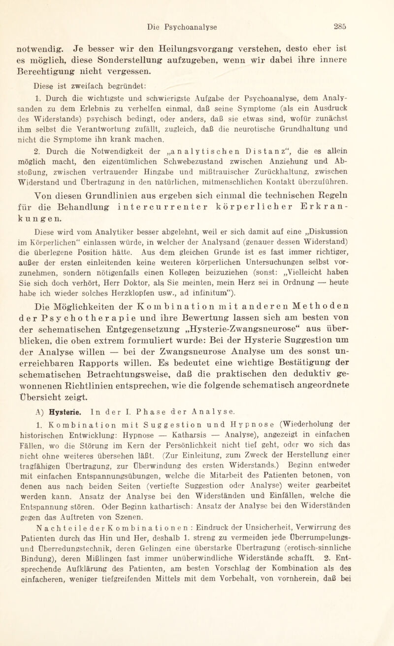 notwendig-. Je besser wir den Heilungsvorgang verstehen, desto eher ist es möglich, diese Sonderstellung aufzugehen, wenn wir dahei ihre innere Berechtigung nicht vergessen. Diese ist zweifach begründet: 1. Durch die wichtigste und schwierigste Aufgabe der Psychoanalyse, dem Analy- sanden zu dem Erlebnis zu verhelfen einmal, daß seine Symptome (als ein Ausdruck des Widerstands) psychisch bedingt, oder anders, daß sie etwas sind, wofür zunächst ihm selbst die Verantwortung zufällt, zugleich, daß die neurotische Grundhaltung und nicht die Symptome ihn krank machen. 2. Durch die Notwendigkeit der „analytischen Distanz“, die es allein möglich macht, den eigentümlichen Schwebezustand zwischen Anziehung und Ab¬ stoßung, zwischen vertrauender Hingabe und mißtrauischer Zurückhaltung, zwischen Widerstand und Übertragung in den natürlichen, mitmenschlichen Kontakt überzuführen. Von diesen Grundlinien aus ergehen sich einmal die technischen Kegeln für die Behandlung intercurrenter körperlicher Erkran¬ kungen. Diese wird vom Analytiker besser abgelehnt, weil er sich damit auf eine „Diskussion im Körperlichen“ einlassen würde, in welcher der Analysand (genauer dessen Widerstand) die überlegene Position hätte. Aus dem gleichen Grunde ist es fast immer richtiger, außer der ersten einleitenden keine weiteren körperlichen Untersuchungen selbst vor¬ zunehmen, sondern nötigenfalls einen Kollegen beizuziehen (sonst: „Vielleicht haben Sie sich doch verhört, Herr Doktor, alsi Sie meinten, mein Herz sei in Ordnung —• heute habe ich wieder solches Herzklopfen usw., ad infinitum“). Die Möglichkeiten der Kombination mit anderen Methoden der Psychotherapie und ihre Bewertung lassen sich am besten von der ^schematischen Entgegensetzung „Hysterie-Zwangsneurose“ aus über¬ blicken, die oben extrem formuliert wurde: Bei der Hysterie Suggestion um der Analyse willen — hei der Zwangsneurose Analyse um des sonst un¬ erreichbaren Rapports willen. Es bedeutet eine wichtige Bestätigung der schematischen Betrachtungsweise, daß die praktischen den deduktiv ge¬ wonnenen Richtlinien entsprechen, wie die folgende schematisch angeordnete Übersicht zeigt. A) Hysterie. In der I. Phase der Analyse. 1. Kombination mit Suggestion und Hypnose (Wiederholung der historischen Entwicklung: Hypnose — Katharsis — Analyse), angezeigt in einfachen Fällen, wo die Störung im Kern der Persönlichkeit nicht tief geht, oder wo sich das nicht ohne weiteres übersehen läßt. (Zur Einleitung, zum Zweck der Herstellung einer tragfähigen Übertragung, zur Überwindung des ersten Widerstands.) Beginn entweder mit einfachen Entspannungsübungen, welche die Mitarbeit des Patienten betonen, von denen aus nach beiden Seiten (vertiefte Suggestion oder Analyse) weiter gearbeitet werden kann. Ansatz der Analyse bei den Widerständen und Einfällen, welche die Entspannung stören. Oder Beginn kathartisch: Ansatz der Analyse bei den Widerständen gegen das Auftreten von Szenen. Nachteile der Kombinationen : Eindruck der Unsicherheit, Verwirrung des Patienten durchj das Hin und Her, deshalb 1. streng zu vermeiden jede Überrumpelungs¬ und Überredungstechnik, deren Gelingen eine überstarke Übertragung (erotisch-sinnliche Bindung), deren Mißlingen fast immer unüberwindliche Widerstände schafft. 2. Ent¬ sprechende Aufklärung des Patienten, am besten Vorschlag der Kombination als des einfacheren, weniger tiefgreifenden Mittels mit dem Vorbehalt, von vornherein, daß bei