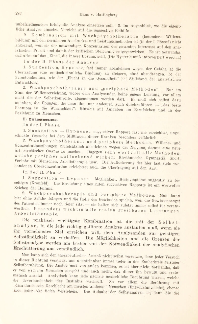 unbefriedigendem i^rfolg die Analyse einsetzen soll. 8. Im Augenblick, wo die eigent¬ liche Analyse einsetzt, Verzicht auf die suggestive Beihilfe. 2. Kombination mit Wachpsychotherapie (besonders Willens¬ bildung) mit den peripheren Ausdrucks- und Leistungsmethoden ist (in der I. Phase!) nicht angezeigt, weil sie der notwendigen Konzentration des gesamten Interesses auf den ana¬ lytischen Prozeß und damit der kritischen Steigerung entgegenwirken. Es ist notwendig, daß alles auf das „Eine , die innere Lösung, geht. (Die Hysterie muß introvertiert werden.) In der II. Phase der Analyse. 1. Suggestion, LI y p n o s e, fast immer abzulehnen wegen der Gefahr, a) die Übertragung (die erotisch-sinnliche Bindung) z,u steigern, statt abzudrängen, b) der Symptomheilung, wie der „Flucht in die Gesundheit“ bei Stillstand der analytischen Entwicklung. 2. Wachpsychotherapie und „periphere Methode n“. Nur im Sinn der Willenserziehung, wobei dem Analysanden keine eigene Leistung, vor allem nicht die der Selbstkontrolle, abgenommen werden darf. Er muß sich selbst dazu anhalten, die Übungen, die man ihm nur andeutet, auch durchzuführen — „das beste Phantom ist die Wirklichkeit“: Hinweis auf Aufgaben im Berufsleben und in der Beziehung zu Menschen. B) Zwangsneurose. In der I. Phase. 1. Suggestion Hypnose: suggestiver Rapport fast nie erreichbar, unge¬ schickte Versuche bei dem Mißtrauen dieser Kranken besonders gefährlich. 2. Wach Psychotherapie und periphere Methoden. Willens- und ivonzentrationsubungen grundsätzlich abzulehnen wegen der Neigung, daraus eine neue Art psychischer Onanie zu machen. Dagegen sehr wertvoll alle Methoden, welche peripher auflockernd wirken: Rhythmische Gymnastik, Sport, Verkehr mit Menschen, Arbeitstherapie usw. Die Auflockerung der hier fast stets vor¬ handenen Uberkonzentration erleichtert auch die Übertragung auf den Arzt. In der II. Phase 1. Suggestion — Hypnose. Möglichkeit, Restsymptome suggestiv zu be¬ seitigen (Kronfeld). Die Erreichung eines guten suggestiven Rapports ist ein wertvolles Zeichen der Heilung. 2. Wachpsychotherapie und periphiere Methoden. Man kann hier ohne Gefahr drängen und die Rolle des Gewissens spielen, weil die Gewissensangst es Patienten immer noch tiefer sitzt — sie halten sich zuletzt immer selbst für verant¬ wortlich. Besonders wichtig alle realen greifbaren Leistungen. Arbeitstherapie. Die praktisch wichtigste Kombination ist die mit der Selbst- analyse, in die jede richtig geführte Analyse auslaufen muß, wenn sie ihr vornehmstes Ziel erreichen will, dem Analysanden zur geistigen Selbständigkeit zu verhelfen. Die Möglichkeiten und die Grenzen der Selbstanalyse werden am besten von der Notwendigkeit der analytischen Erschütterung aus verständlich. Man kann sich den therapeutischen Anstoß nicht selbst versetzen, denn jeder Versuch m dieser Richtung verstrickt uns unentrinnbar immer tiefer in den Zauberkreis geistiger Selbstberuhrung. Der Anstoß muß von außen kommen, es ist aber nicht notwendig, daß er von einem Menschen ausgeht und auch nicht, daß dieser ihn bewußt und syste¬ matisch ansetzt. Analytisch kann ]ede nächste menschliche Berührung wirken welche die Urverbundenheit des Instinkts wachruft. So vor allem die Berührung mit „dem durch sein Geschlecht am meisten anderen“ Menschen (Entwicklungsliebe), ebenso aber jeder Akt tiefen Verstehens. Die Aufgabe der Selbstanalyse ist dann 'die der