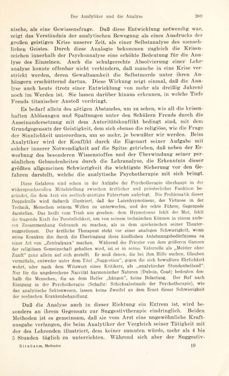 nische, als eine Gewissensfrage. Daß diese Entwicklung notwendig war, zeigt das Verständnis der analytischen Bewegung als eines Ausdrucks der großen geistigen Krise unserer Zeit, als einer Selbstanalyse des mensch¬ lichen Geistes. Durch diese Analogie bekommen zugleich die Krisen¬ zeichen innerhalb der Psychoanalyse eine erhöhte Bedeutung für die Ana¬ lyse des Einzelnen. Auch die schulgerechte Absolvierung einer Lehr= analyse konnte offenbar nicht verhindern, daß manche in eine Krise ver¬ strickt werden, deren Gewaltsamkeit die Selbstmorde unter ihren An¬ hängern erschütternd dartun. Diese Wirkung zeigt einmal, daß die Ana¬ lyse auch heute (trotz einer Entwicklung von mehr als dreißig Jahren) noch im Werden ist. Sie lassen darüber hinaus erkennen, in welche Tiefe Freuds titanischer Anstoß vordringt. Es bedarf allein des nötigen Abstandes, um zu sehen, wie all die krisen¬ haften Ablösungen und Spaltungen unter den Schülern Freuds durch die Auseinandersetzung mit dem Autoritätskonflikt bedingt sind, mit dem Grundgegensatz der Geistigkeit, dem sich ebenso die religiöse, wie die Frage der Sinnlichkeit unterordnen, um so mehr, je bewußter wir werden. Beim Analytiker wird der Konflikt durch die Eigenart seiner Aufgabe mit solcher innerer Notwendigkeit auf die Spitze getrieben, daß neben der Er¬ werbung des besonderen Wissenstoffes und der Überwindung seiner per¬ sönlichen Gebundenheiten durch die Lehranalyse, die Erkenntnis dieser größten allgemeinen Schwierigkeit die wichtigste Sicherung vor den Ge¬ fahren darstellt, welche die analytische Psychotherapie mit sich bringt. Diese Gefahren sind schon in der Aufgabe der Psychotherapie überhaupt in der widerspruchsvollen Mittelstellung zwischen ärztlicher und priesterlicher Funktion be¬ gründet, die dem Arzt ein seelisch-geistiges Führertum auferlegt. Die Problematik dieser Doppelrolle wird dadurch illustriert, daß der Laienhypnotiseur, der Virtuose in der Technik, Menschen seinem Willen zu unterwerfen, und der echte Führer, Gegenpole darstellen. Das heißt vom Trieb aus gesehen: dem Hypnotiseur fehlt der Mut, fehlt die tragende Kraft der Persönlichkeit, um von seinem technischen Können in einem ande¬ ren Zusammenhang Gebrauch zu machen, als in dem spielerischen seiner Theater¬ suggestionen. Der ärztliche Therapeut steht vor einer analogen Schwierigkeit, wenn seine Kranken ihn durch die Übertragung ihres kindlichen Anlehnungsbedürfnisses zu einer Art von „Zentralpapa“ machen. Während der Priester von dem größeren Ganzen der religiösen Gemeinschaft gehalten wird, ist er in seiner Vaterrolle als „Meister ohne Zunft“ ganz allein auf sich gestellt. Er muß denen, die bei ihm Hilfe suchen, Glauben vermitteln, entweder unter dem Titel „Suggestion“, gegen die sich bewußtere Ehrlichkeit wehrt, oder nach dem Witzwort eines Kritikers, als „analytischer Stundenheiland“. Nur für die ungebrochene Naivität (harmonischer Naturen (Dubois, Coue) bedeuten des¬ halb die Menschen, die an dem Helfer „hängen“, keine Belastung. Der Ruf nach Einigung in der Psychotherapie (Schultz: Schicksalsstunde der Psychotherapie), wie das analytische Sektenwesen, lassen keine Zweifel an dem Ernst dieser Schwierigkeit der seelischen Krankenbehandlung. Daß die Analyse auch in dieser Kichtung ein Extrem ist, wird be¬ sonders an ihrem Gegensatz zur Suggestivtherapie eindringlich. Beiden Methoden ist es gemeinsam, daß sie vom Arzt eine ungewöhnliche Kraft¬ ausgabe verlangen, die beim Analytiker der Vergleich seiner Tätigkeit mit der des Lehrenden illustriert, dem keiner zumuten würde, mehr als 4 bis 5 Stunden täglich zu unterrichten. Während sich aber der Suggestiv- Birnbaum, Methoden 19