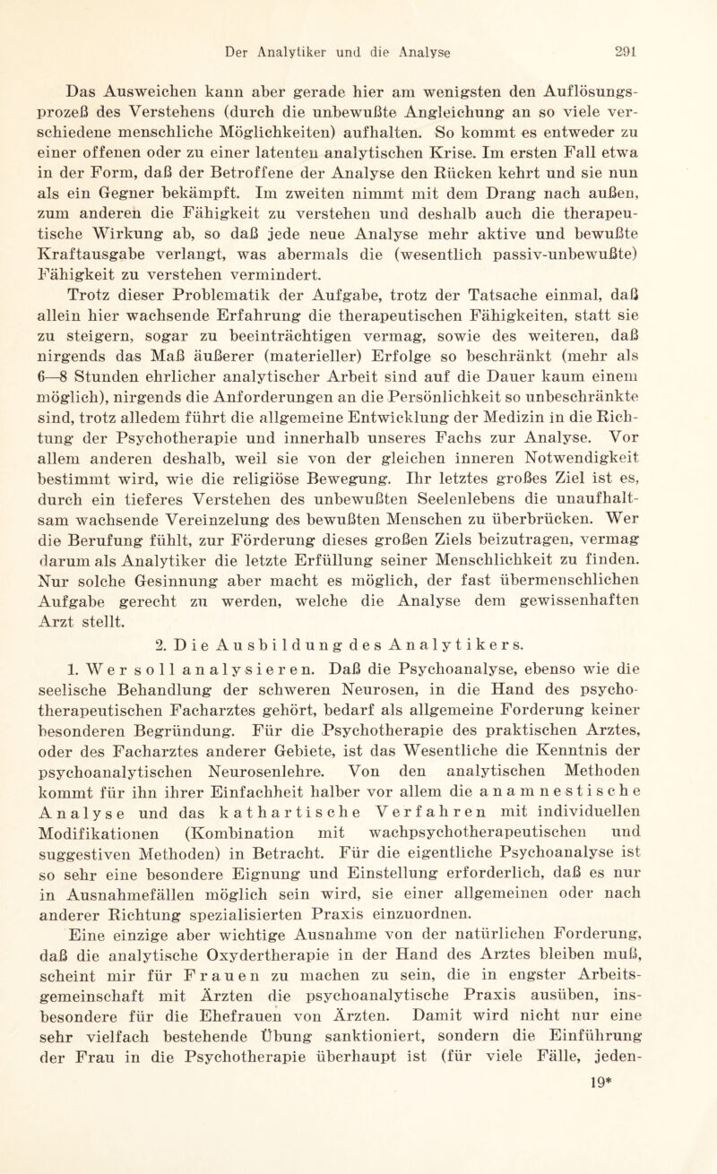 Das Ausweichen kann aber gerade hier am wenigsten den Auflösungs¬ prozeß des Verstehens (durch die unbewußte Angleichung an so viele ver¬ schiedene menschliche Möglichkeiten) aufhalten. So kommt es entweder zu einer offenen oder zu einer latenten analytischen Krise. Im ersten Fall etwa in der Form, daß der Betroffene der Analyse den Rücken kehrt und sie nun als ein Gegner bekämpft. Im zweiten nimmt mit dem Drang nach außen, zum anderen die Fähigkeit zu verstehen und deshalb auch die therapeu¬ tische Wirkung ah, so daß jede neue Analyse mehr aktive und bewußte Kraftausgabe verlangt, was abermals die (wesentlich passiv-unbewußte) Fähigkeit zu verstehen vermindert. Trotz dieser Problematik der Aufgabe, trotz der Tatsache einmal, daß allein hier wachsende Erfahrung die therapeutischen Fähigkeiten, statt sie zu steigern, sogar zu beeinträchtigen vermag, sowie des weiteren, daß nirgends das Maß äußerer (materieller) Erfolge so beschränkt (mehr als 6—8 Stunden ehrlicher analytischer Arbeit sind auf die Dauer kaum einem möglich), nirgends die Anforderungen an die Persönlichkeit so unbeschränkte sind, trotz alledem führt die allgemeine Entwicklung der Medizin in die Rich¬ tung der Psychotherapie und innerhalb unseres Fachs zur Analyse. Vor allem anderen deshalb, weil sie von der gleichen inneren Notwendigkeit bestimmt wird, wie die religiöse Bewegung. Ihr letztes großes Ziel ist es, durch ein tieferes Verstehen des unbewußten Seelenlebens die unaufhalt¬ sam wachsende Vereinzelung des bewußten Menschen zu überbrücken. Wer die Berufung fühlt, zur Förderung dieses großen Ziels beizutragen, vermag darum als Analytiker die letzte Erfüllung seiner Menschlichkeit zu finden. Nur solche Gesinnung aber macht es möglich, der fast übermenschlichen Aufgabe gerecht zu werden, welche die Analyse dem gewissenhaften Arzt stellt. 2. Die Ausbildung des Analytikers. 1. Wer soll analysieren. Daß die Psychoanalyse, ebenso wie die seelische Behandlung der schweren Neurosen, in die Hand des psycho¬ therapeutischen Facharztes gehört, bedarf als allgemeine Forderung keiner besonderen Begründung. Für die Psychotherapie des praktischen Arztes, oder des Facharztes anderer Gebiete, ist das Wesentliche die Kenntnis der psychoanalytischen Neurosenlehre. Von den analytischen Methoden kommt für ihn ihrer Einfachheit halber vor allem die anamnestische Analyse und das kathartische Verfahren mit individuellen Modifikationen (Kombination mit wachpsychotherapeutischen und suggestiven Methoden) in Betracht. Für die eigentliche Psychoanalyse ist so sehr eine besondere Eignung und Einstellung erforderlich, daß es nur in Ausnahmefällen möglich sein wird, sie einer allgemeinen oder nach anderer Richtung spezialisierten Praxis einzuordnen. Eine einzige aber wichtige Ausnahme von der natürlichen Forderung, daß die analytische Oxydertherapie in der Hand des Arztes bleiben muß, scheint mir für Frauen zu machen zu sein, die in engster Arbeits¬ gemeinschaft mit Ärzten die psychoanalytische Praxis ausüben, ins¬ besondere für die Ehefrauen von Ärzten. Damit wird nicht nur eine sehr vielfach bestehende Übung sanktioniert, sondern die Einführung der Frau in die Psychotherapie überhaupt ist (für viele Fälle, jeden- 19*