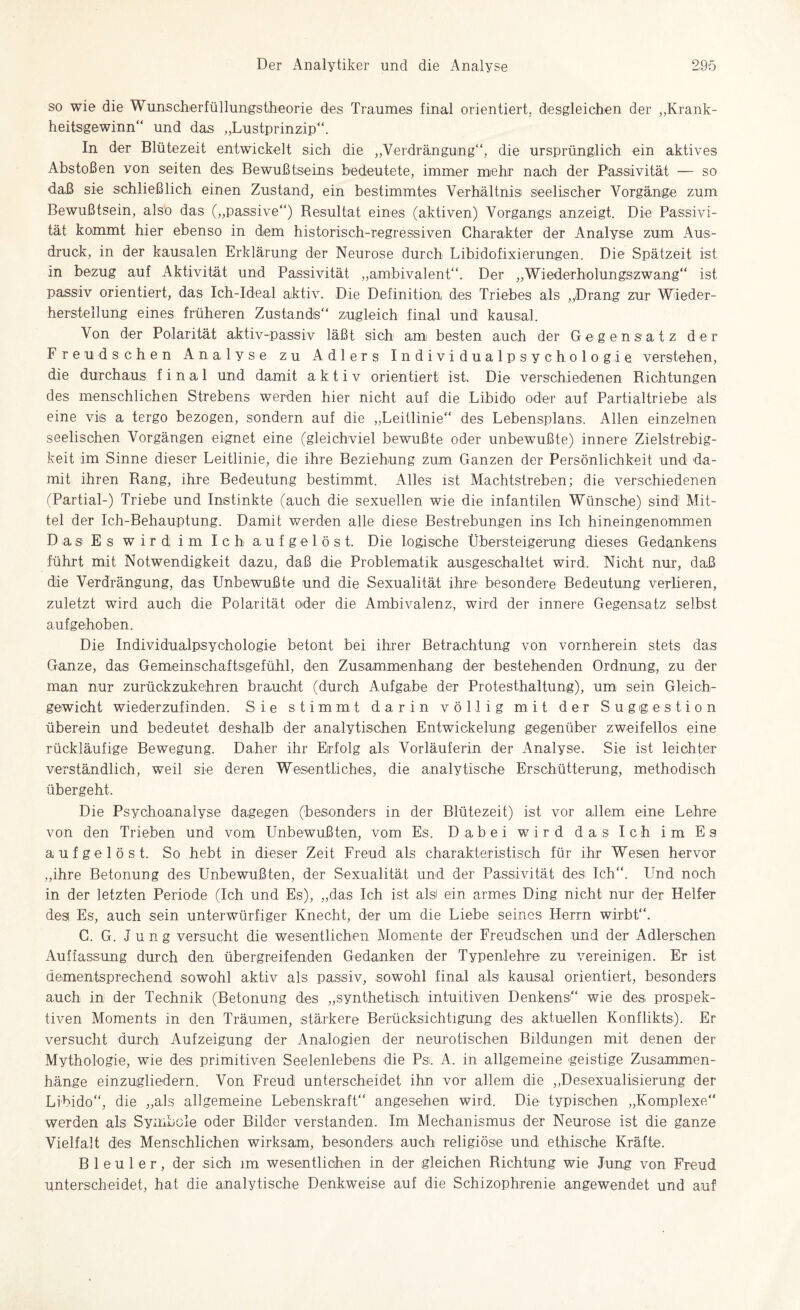 so wie die Wunscherfüllungstheorie des Traumes final orientiert, desgleichen der „Krank¬ heitsgewinn“ und das „Lustprinzip“. In der Blütezeit entwickelt sich die „Verdrängung“, die ursprünglich ein aktives Abstößen von seiten des Bewußtseins bedeutete, immer mehr nach der Passivität — so daß sie schließlich einen Zustand, ein bestimmtes Verhältnis seelischer Vorgänge zum Bewußtsein, also das („passive“) Resultat eines (aktiven) Vorgangs anzeigt. Die Passivi¬ tät kommt hier ebenso in dem historisch-regressiven Charakter der Analyse zum Aus¬ druck, in der kausalen Erklärung der Neurose durch Libidofixierungen. Die Spätzeit ist in bezug auf Aktivität und Passivität „ambivalent“. Der „Wiederholungszwang“ ist passiv orientiert, das Ich.-Ideal aktiv. Die Definition des Triebes als „Drang zur Wieder¬ hersteilung eines früheren Zustands“ zugleich final und kausal. Von der Polarität aktiv-passiv läßt sich am besten auch der Gegensatz der Freud sehen Analyse zu Adlers Individualpsychologie verstehen, die durchaus final und damit aktiv orientiert ist. Die verschiedenen Richtungen des menschlichen Strebens werden hier nicht auf die Libido oder auf Partialtriebe als eine vis a tergo bezogen, sondern auf die „Leitlinie“ des Lebensplans. Allen einzelnen seelischen Vorgängen eignet eine (gleichviel bewußte oder unbewußte) innere Zielstrebig¬ keit im Sinne dieser Leitlinie, die ihre Beziehung zum Ganzen der Persönlichkeit und da¬ mit ihren Rang, ihre Bedeutung bestimmt. Alles ist Machtstreben; die verschiedenen (Partial-) Triebe und Instinkte (auch die sexuellen wie die infantilen Wünsche) sind Mit¬ tel der Ich-Behauptung. Damit werden alle diese Bestrebungen ins Ich hineingenommen Das1 Es wird, im Ich aufgelöst. Die logische Übersteigerung dieses Gedankens führt mit Notwendigkeit dazu, daß die Problematik ausgeschaltet wird. Nicht nur, daß die Verdrängung, das Unbewußte und die Sexualität ihre besondere Bedeutung verlieren, zuletzt wird auch die Polarität oder die Ambivalenz, wird der innere Gegensatz selbst aufgehoben. Die Individualpsychologie betont bei ihrer Betrachtung von vornherein stets das Ganze, das Gemeinschaftsgefühl, den Zusammenhang der bestehenden Ordnung, zu der man nur zurückzukehren braucht (durch Aufgabe der Protesthaltung), um sein Gleich¬ gewicht wiederzufinden. Sie stimmt darin völlig mit der Suggestion überein und bedeutet deshalb der analytischen Entwickelung gegenüber zweifellos eine rückläufige Bewegung. Daher ihr Erfolg als Vorläuferin der Analyse. Sie ist leichter verständlich, weil sie deren Wesentliches, die analytische Erschütterung, methodisch übergeht. Die Psychoanalyse dagegen (besonders in der Blütezeit) ist vor allem eine Lehre von den Trieben und vom Unbewußten, vom Es. Dabei wird das Ich im Es aufgelöst. So hebt in dieser Zeit Freud als charakteristisch für ihr Wesen hervor „ihre Betonung des Unbewußten, der Sexualität und der Passivität des Ich“. Und noch in der letzten Periode (Ich und Es), „das Ich ist alsi ein armes Ding nicht nur der Helfer des Es, auch sein unterwürfiger Knecht, der um die Liebe seines Herrn wirbt“. C. G. Jung versucht die wesentlichen Momente der Freudschen und der Adlerschen Auffassung durch den übergreifenden Gedanken der Typenlehre zu vereinigen. Er ist dementsprechend sowohl aktiv als passiv, sowohl final als kausal orientiert, besonders auch in der Technik (Betonung des „synthetisch intuitiven Denkens“ wie des prospek¬ tiven Moments in den Träumen, stärkere Berücksichtigung des aktuellen Konflikts). Er versucht durch Aufzeigung der Analogien der neurotischen Bildungen mit denen der Mythologie, wie des primitiven Seelenlebens die Ps. A. in allgemeine geistige Zusammen¬ hänge einzugliedern. Von Freud unterscheidet ihn vor allem die „Desexualisierung der Libido“, die „als allgemeine Lebenskraft“ angesehen wird. Die typischen „Komplexe“ werden als Symbole oder Bilder verstanden. Im Mechanismus der Neurose ist die ganze Vielfalt des Menschlichen wirksam, besonders auch religiöse und ethische Kräfte. Bleuler, der sich im wesentlichen in der gleichen Richtung wie Jung von Freud unterscheidet, hat die analytische Denkweise auf die Schizophrenie angewendet und auf