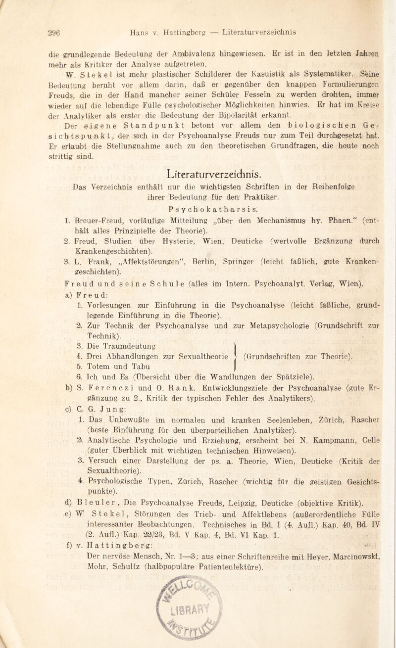 die grundlegende Bedeutung der Ambivalenz hingewiesen. Er ist in den letzten Jahren mehr als Kritiker der Analyse aufgetreten. W. S t e k e 1 ist mehr plastischer Schilderer der Kasuistik als Systematiker. Seine Bedeutung beruht vor allem darin, daß er gegenüber den knappen Formulierungen Freuds, die in der Hand mancher seiner Schüler Fesseln zu werden drohten, immer wieder auf die lebendige Fülle psychologischer Möglichkeiten hinwies. Er hat im Kreise der Analytiker als erster die Bedeutung der Bipolarität erkannt. Der eigene Standpunkt betont vor allem den biologischen Ge¬ sichtspunkt, der sich in der Psychoanalyse Freuds nur zum Teil durchigesetzt hat. Er erlaubt die Stellungnahme auch zu den theoretischen Grundfragen, die heute noch strittig sind. Literaturverzeichnis. Das Verzeichnis enthält nur die wichtigsten Schriften in der Reihenfolge ihrer Bedeutung für den Praktiker. P s y c h o k a t h a r s i s. 1. Breuer-Freud, vorläufige Mitteilung „über den Mechanismus hy. Phaen.“ (ent¬ hält alles Prinzipielle der Theorie). 2. Freud, Studien über Hysterie, Wien, Deuticke (wertvolle Ergänzung durch Krankengeschichten). 3. L. Frank, „Affektstörungen“, Berlin, Springer (leicht faßlich, gute Kranken¬ geschichten). Freud und seine Schule (alles im Intern. Psychoanalyt. Verlag, Wien). a) Freud: li. Vorlesungen zur Einführung in die Psychoanalyse (leicht faßliche, grund¬ legende Einführung in die Theorie), 2. Zur Technik der Psychoanalyse und zur Metapsychologie (Grundschrift zur Technik). 3. Die Traumdeutung | 4. Drei Abhandlungen zur Sexualtheorie > (Grundschriften zur Theorie). 5. Totem und Tabu 6i. Ich und Es (Übersicht über die Wandlungen der Spätziele). b) S. Ferenczi und 0. Rank. Entwicklungsziele der Psychoanalyse (gute Er¬ gänzung zu 2., Kritik der typischen Fehler des Analytikers). c) C. G. Junig: 1. Das Unbewußte im normalen und kranken Seelenleben, Zürich, Rascher (beste Einführung für den überparteilichen Analytiker). 2). Analytische Psychologie und Erziehung, erscheint bei N. Kampmann, Celle (guter Überblick mit wichtigen technischen Hinweisen). 3. Versuch einer Darstellung der ps. a. Theorie, Wien, Deuticke (Kritik der Sexualtheorie). 4. Psychologische Typen, Zürich, Rascher (wichtig für die geistigen Gesichts¬ punkte). d) Bleuler, Die Psychoanalyse Freuds, Leipzig, Deuticke (objektive Kritik). e) W. St ekel, Störungen des Trieb- und Affektlebens (außerordentliche Fülle interessanter Beobachtungen. Technisches in Bd. I (4 Aufl.) Kap. 40, Bd. IV (2. Aufl.) Kap. 20/23, Bd. V Kap. 4, Bd. VI Kap. 1. f) v. Hattingberg: >'■ Der nervöse Mensch, Nr. 1—3; aus einer Schriftenreihe mit Heyer, Marcinowski, Mohr, Schultz (halbpopuläre Patientenlektüre).