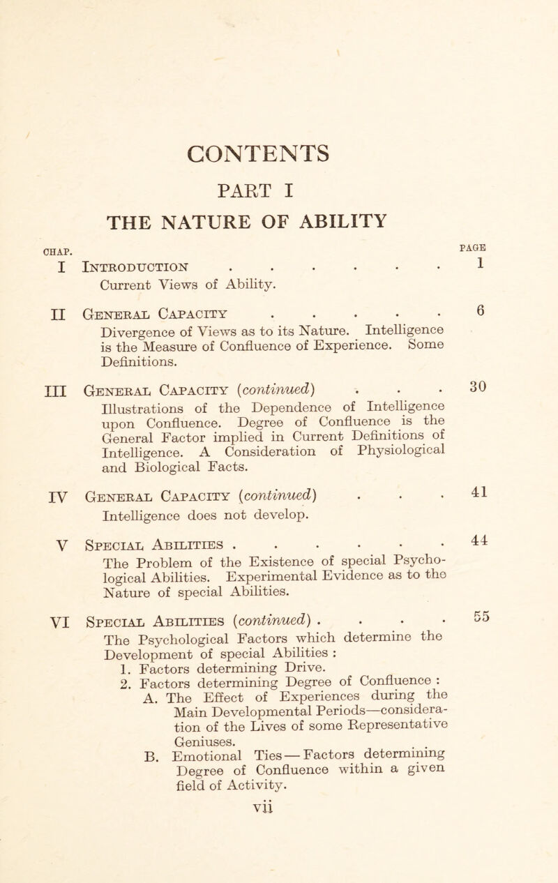 CONTENTS PART I THE NATURE OF ABILITY CHAP. I Introduction Current Views of Ability. PAGE 1 II General Capacity ..... Divergence of Views as to its Nature. Intelligence is the Measure of Confluence of Experience. Some Definitions. III Generae Capacity (continued) Illustrations of the Dependence of Intelligence upon Confluence. Degree of Confluence is the General Factor implied in Current Definitions of Intelligence. A Consideration of Physiological and Biological Facts. IV Generae Capacity (continued) Intelligence does not develop. V Speciae Abilities ...••• The Problem of the Existence of special Psycho¬ logical Abilities. Experimental Evidence as to the Nature of special Abilities. VI Special Abilities (continued) . The Psychological Factors which determine the Development of special Abilities : 1. Factors determining Drive. 2. Factors determining Degree of Confluence : A. The Effect of Experiences during the Main Developmental Periods—considera¬ tion of the Lives of some Representative Geniuses. B. Emotional Ties —Factors determining Degree of Confluence within a given field of Activity. 30 41 44 55