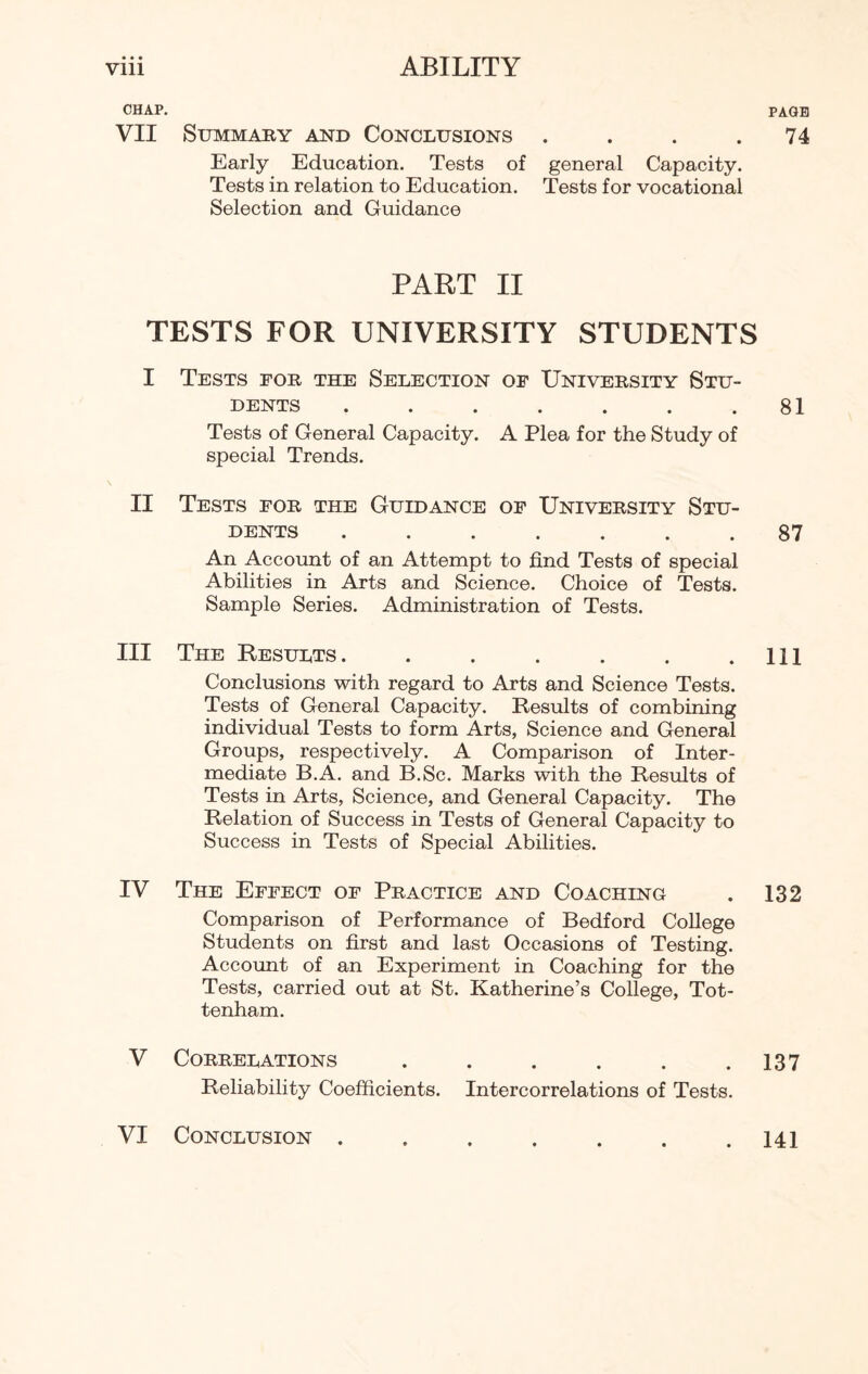 CHAP. VII Summary and Conclusions . Early Education. Tests of general Capacity. Tests in relation to Education. Tests for vocational Selection and Guidance PART II TESTS FOR UNIVERSITY STUDENTS I Tests for the Selection of University Stu¬ dents ....... Tests of General Capacity. A Plea for the Study of special Trends. II Tests for the Guidance of University Stu¬ dents ....... An Account of an Attempt to find Tests of special Abilities in Arts and Science. Choice of Tests. Sample Series. Administration of Tests. III The Results. ...... Conclusions with regard to Arts and Science Tests. Tests of General Capacity. Results of combining individual Tests to form Arts, Science and General Groups, respectively. A Comparison of Inter¬ mediate B.A. and B.Sc. Marks with the Results of Tests in Arts, Science, and General Capacity. The Relation of Success in Tests of General Capacity to Success in Tests of Special Abilities. IV The Effect of Practice and Coaching Comparison of Performance of Bedford College Students on first and last Occasions of Testing. Account of an Experiment in Coaching for the Tests, carried out at St. Katherine’s College, Tot¬ tenham. V Correlations ...... Reliability Coefficients. Intercorrelations of Tests. PAGE 74 81 87 111 132 137 VI Conclusion . 141