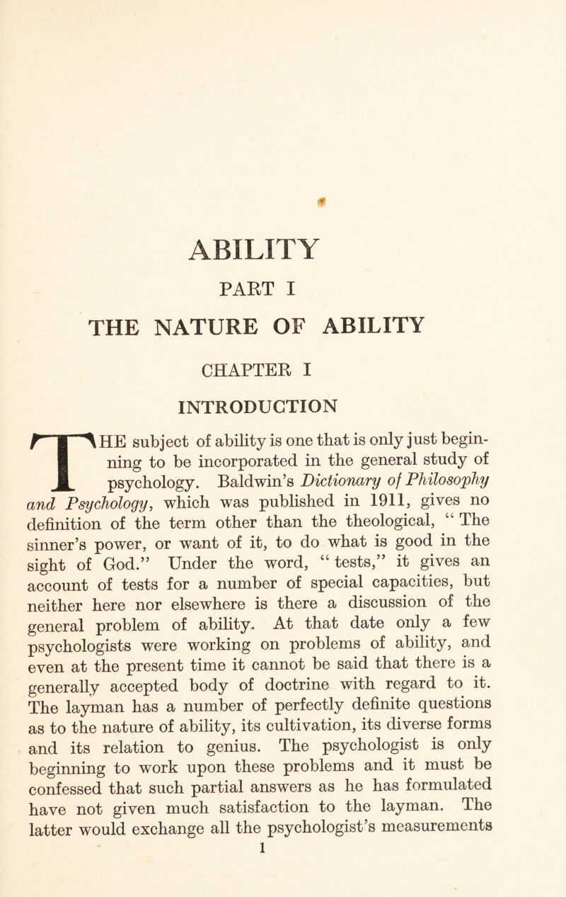 0 ABILITY PART I THE NATURE OF ABILITY CHAPTER I INTRODUCTION THE subject of ability is one that is only just begin¬ ning to be incorporated in the general study of psychology. Baldwin’s Dictionary of Philosophy and Psychology, which was published in 1911, gives no definition of the term other than the theological, “ The sinner’s power, or want of it, to do what is good in the sight of God.” Under the word, “tests,” it gives an account of tests for a number of special capacities, but neither here nor elsewhere is there a discussion of the general problem of ability. At that date only a few psychologists were working on problems of ability, and even at the present time it cannot be said that there is a generally accepted body of doctrine with regard to it. The layman has a number of perfectly definite questions as to the nature of ability, its cultivation, its diverse forms and its relation to genius. The psychologist is only beginning to work upon these problems and it must be confessed that such partial answers as he has formulated have not given much satisfaction to the layman. The latter would exchange all the psychologist’s measurements