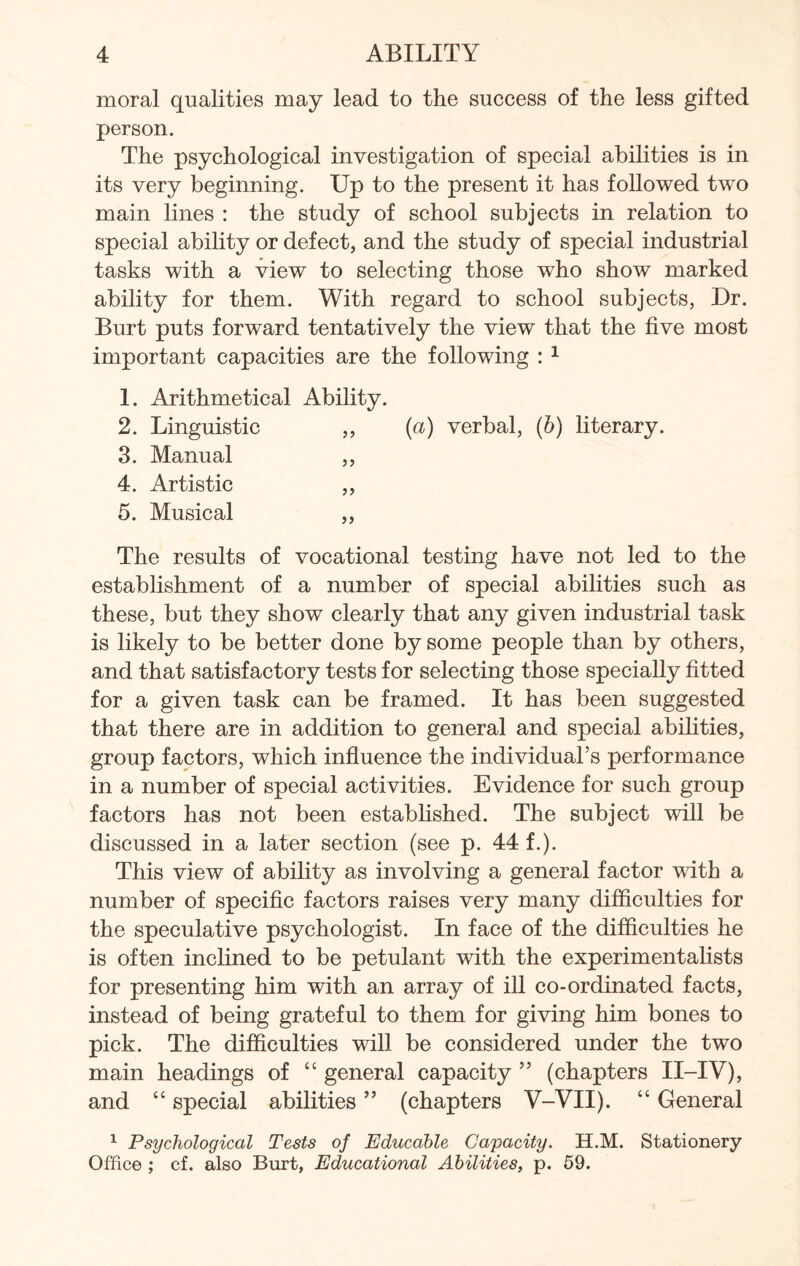 moral qualities may lead to the success of the less gifted person. The psychological investigation of special abilities is in its very beginning. Up to the present it has followed tw^o main lines : the study of school subjects in relation to special ability or defect, and the study of special industrial tasks with a view to selecting those who show marked ability for them. With regard to school subjects, Dr. Burt puts forward tentatively the view that the five most important capacities are the following : 1 1. Arithmetical Ability. 2. Linguistic ,, (a) verbal, (b) literary. 3. Manual ,, 4. Artistic ,, 5. Musical ,, The results of vocational testing have not led to the establishment of a number of special abilities such as these, but they show clearly that any given industrial task is likely to be better done by some people than by others, and that satisfactory tests for selecting those specially fitted for a given task can be framed. It has been suggested that there are in addition to general and special abilities, group factors, which influence the individual’s performance in a number of special activities. Evidence for such group factors has not been established. The subject will be discussed in a later section (see p. 44 f.). This view of ability as involving a general factor with a number of specific factors raises very many difficulties for the speculative psychologist. In face of the difficulties he is often inclined to be petulant with the experimentalists for presenting him with an array of ill co-ordinated facts, instead of being grateful to them for giving him bones to pick. The difficulties will be considered under the two main headings of “ general capacity ” (chapters II-IV), and “ special abilities ” (chapters V-VII). “ General 1 Psychological Tests of Educable Capacity. H.M. Stationery Office ; cf. also Burt, Educational Abilities, p. 59.