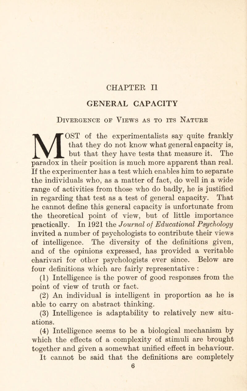 CHAPTER II GENERAL CAPACITY Divergence of Views as to its Nature MOST of the experimentalists say quite frankly that they do not know what general capacity is, but that they have tests that measure it. The paradox in their position is much more apparent than real. If the experimenter has a test which enables him to separate the individuals who, as a matter of fact, do well in a wide range of activities from those who do badly, he is justified in regarding that test as a test of general capacity. That he cannot define this general capacity is unfortunate from the theoretical point of view, but of little importance practically. In 1921 the Journal of Educational Psychology invited a number of psychologists to contribute their views of intelligence. The diversity of the definitions given, and of the opinions expressed, has provided a veritable charivari for other psychologists ever since. Below are four definitions which are fairly representative : (1) Intelligence is the power of good responses from the point of view of truth or fact. (2) An individual is intelligent in proportion as he is able to carry on abstract thinking. (3) Intelligence is adaptability to relatively new situ¬ ations. (4) Intelligence seems to be a biological mechanism by which the effects of a complexity of stimuli are brought together and given a somewhat unified effect in behaviour. It cannot be said that the definitions are completely