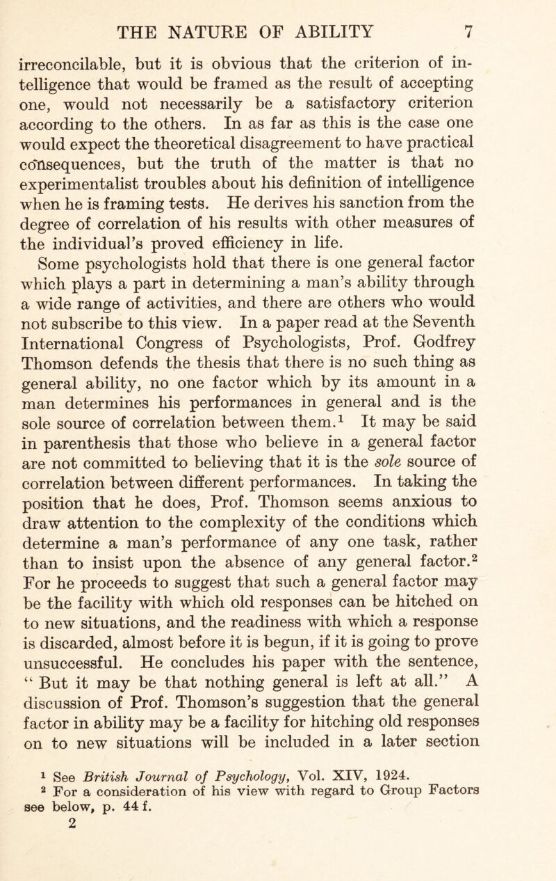 irreconcilable, but it is obvious that the criterion of in¬ telligence that would be framed as the result of accepting one, would not necessarily be a satisfactory criterion according to the others. In as far as this is the case one would expect the theoretical disagreement to have practical consequences, but the truth of the matter is that no experimentalist troubles about his definition of intelligence when he is framing tests. He derives his sanction from the degree of correlation of his results with other measures of the individual’s proved efficiency in life. Some psychologists hold that there is one general factor which plays a part in determining a man’s ability through a wide range of activities, and there are others who would not subscribe to this view. In a paper read at the Seventh International Congress of Psychologists, Prof. Godfrey Thomson defends the thesis that there is no such thing as general ability, no one factor which by its amount in a man determines his performances in general and is the sole source of correlation between them.1 It may be said in parenthesis that those who believe in a general factor are not committed to believing that it is the sole source of correlation between different performances. In taking the position that he does, Prof. Thomson seems anxious to draw attention to the complexity of the conditions which determine a man’s performance of any one task, rather than to insist upon the absence of any general factor.2 For he proceeds to suggest that such a general factor may be the facility with which old responses can be hitched on to new situations, and the readiness with which a response is discarded, almost before it is begun, if it is going to prove unsuccessful. He concludes his paper with the sentence, “ But it may be that nothing general is left at all.” A discussion of Prof. Thomson’s suggestion that the general factor in ability may be a facility for hitching old responses on to new situations will be included in a later section 1 See British Journal of Psychology, Vol. XIV, 1924. 2 For a consideration of his view with regard to Group Factors see below, p. 44 f. 2