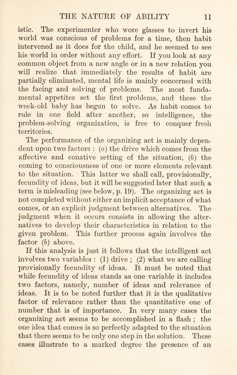 istic. The experimenter who wore glasses to invert his world was conscious of problems for a time, then habit intervened as it does for the child, and he seemed to see his world in order without any effort. If you look at any common object from a new angle or in a new relation you will realize that immediately the results of habit are partially eliminated, mental life is mainly concerned with the facing and solving of problems. The most funda¬ mental appetites set the first problems, and these the week-old baby has begun to solve. As habit comes to rule in one field after another, so intelligence, the problem-solving organization, is free to conquer fresh territories. The performance of the organizing act is mainly depen¬ dent upon two factors : (a) the drive which comes from the affective and conative setting of the situation, (b) the coming to consciousness of one or more elements relevant to the situation. This latter we shall call, provisionally, fecundity of ideas, but it will be suggested later that such a term is misleading (see below, p. 19). The organizing act is not completed without either an implicit acceptance of what comes, or an explicit judgment between alternatives. The judgment when it occurs consists in allowing the alter¬ natives to develop their characteristics in relation to the given problem. This further process again involves the factor (6) above. If this analysis is just it follows that the intelligent act involves two variables : (1) drive ; (2) what we are calling provisionally fecundity of ideas. It must be noted that while fecundity of ideas stands as one variable it includes two factors, namely, number of ideas and relevance of ideas. It is to be noted further that it is the qualitative factor of relevance rather than the quantitative one of number that is of importance. In very many cases the organizing act seems to be accomplished in a flash ; the one idea that comes is so perfectly adapted to the situation that there seems to be only one step in the solution. These cases illustrate to a marked degree the presence of an