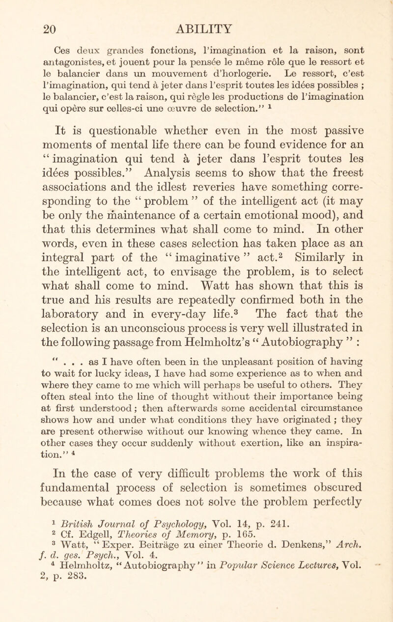 Ces deux grandes fonctions, 1’imagination et la raison, sont antagonistes, et jouent pour la pens6e le meme role que le ressort et le balancier dans un mouvement d’horlogerie. Le ressort, c’est rimagination, qui tend a jeter dans l’esprit toutes les idees possibles ; le balancier, c’est la raison, qui regie les productions de rimagination qui opere sur celles-ci une oeuvre de selection.” 1 It is questionable whether even in the most passive moments of mental life there can be found evidence for an “ imagination qui tend a jeter dans l’esprit toutes les idees possibles.” Analysis seems to show that the freest associations and the idlest reveries have something corre¬ sponding to the “problem” of the intelligent act (it may be only the maintenance of a certain emotional mood), and that this determines what shall come to mind. In other words, even in these cases selection has taken place as an integral part of the “ imaginative ” act.2 Similarly in the intelligent act, to envisage the problem, is to select what shall come to mind. Watt has shown that this is true and his results are repeatedly confirmed both in the laboratory and in every-day life.3 The fact that the selection is an unconscious process is very well illustrated in the following passage from Helmholtz’s “ Autobiography ” : “ ... as I have often been in the unpleasant position of having to wait for lucky ideas, I have had some experience as to when and where they came to me which will perhaps be useful to others. They often steal into the line of thought without their importance being at first understood; then afterwards some accidental circumstance shows how and under what conditions they have originated ; they are present otherwise without our knowing whence they came. In other cases they occur suddenly without exertion, like an inspira¬ tion.” 4 In the case of very difficult problems the work of this fundamental process of selection is sometimes obscured because what comes does not solve the problem perfectly 1 British Journal of Psychology, Vol. 14, p. 241. 2 Cf. Edgell, Theories of Memory, p. 165. 3 Watt, “ Exper. Beitrage zu einer Theorie d. Denkens,” Arch, f. d. ges. Psych., Vol. 4. 4 Helmholtz, “Autobiography” in Popular Science Lectures, Vol. 2, p. 283.