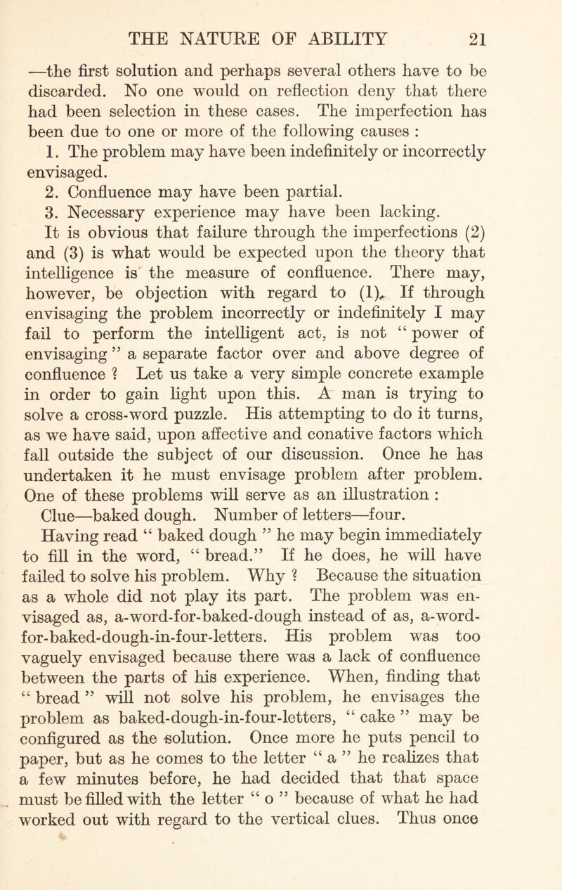 —the first solution and perhaps several others have to be discarded. No one would on reflection deny that there had been selection in these cases. The imperfection has been due to one or more of the following causes : 1. The problem may have been indefinitely or incorrectly envisaged. 2. Confluence may have been partial. 3. Necessary experience may have been lacking. It is obvious that failure through the imperfections (2) and (3) is what would be expected upon the theory that intelligence is the measure of confluence. There may, however, be objection with regard to (1)^ If through envisaging the problem incorrectly or indefinitely I may fail to perform the intelligent act, is not “ power of envisaging ” a separate factor over and above degree of confluence ? Let us take a very simple concrete example in order to gain light upon this. A man is trying to solve a cross-word puzzle. His attempting to do it turns, as we have said, upon affective and conative factors which fall outside the subject of our discussion. Once he has undertaken it he must envisage problem after problem. One of these problems will serve as an illustration : Clue—baked dough. Number of letters—four. Having read “ baked dough ” he may begin immediately to fill in the word, “ bread.” If he does, he will have failed to solve his problem. Why ? Because the situation as a whole did not play its part. The problem was en¬ visaged as, a-word-for-baked-dough instead of as, a-word- for-baked-dough-in-four-letters. His problem was too vaguely envisaged because there was a lack of confluence between the parts of his experience. When, finding that “ bread ” will not solve his problem, he envisages the problem as baked-dough-in-four-letters, “ cake ” may be configured as the solution. Once more he puts pencil to paper, but as he comes to the letter “ a ” he realizes that a few minutes before, he had decided that that space must be filled with the letter “ o ” because of what he had worked out with regard to the vertical clues. Thus once