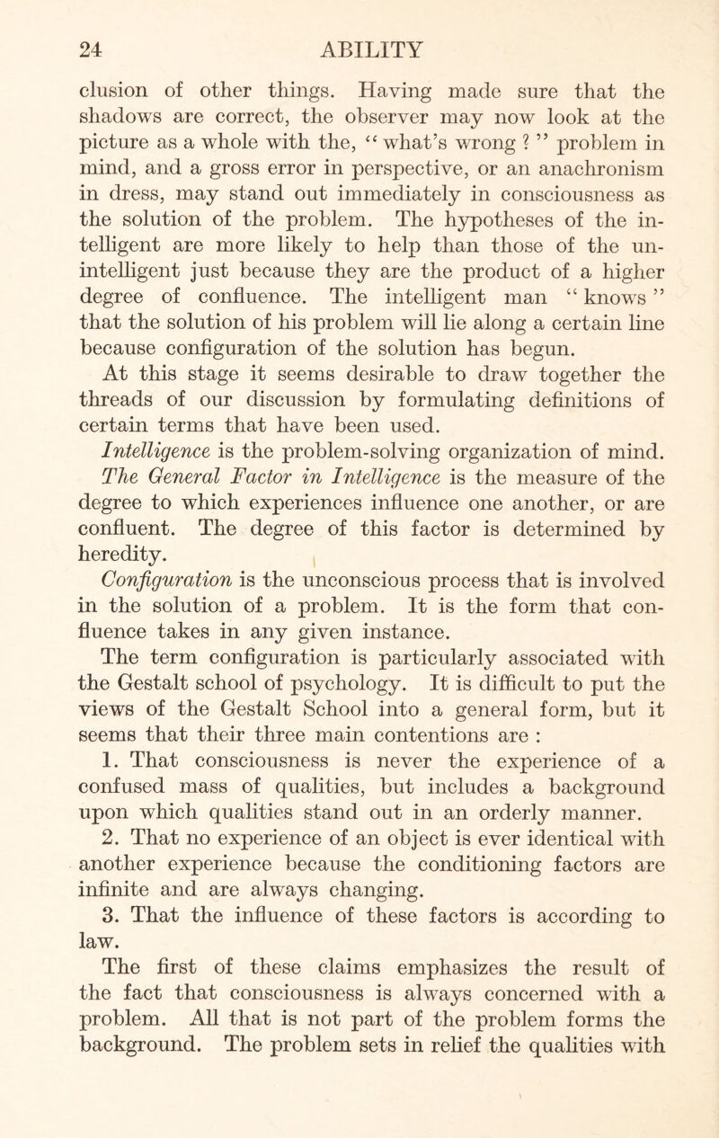 elusion of other things. Having made sure that the shadows are correct, the observer may now look at the picture as a whole with the, “ what’s wrong ? ” problem in mind, and a gross error in perspective, or an anachronism in dress, may stand out immediately in consciousness as the solution of the problem. The hypotheses of the in¬ telligent are more likely to help than those of the un¬ intelligent just because they are the product of a higher degree of confluence. The intelligent man “ knows ” that the solution of his problem will lie along a certain line because configuration of the solution has begun. At this stage it seems desirable to draw together the threads of our discussion by formulating definitions of certain terms that have been used. Intelligence is the problem-solving organization of mind. The General Factor in Intelligence is the measure of the degree to which experiences influence one another, or are confluent. The degree of this factor is determined by heredity. Configuration is the unconscious process that is involved in the solution of a problem. It is the form that con¬ fluence takes in any given instance. The term configuration is particularly associated with the Gestalt school of psychology. It is difficult to put the views of the Gestalt School into a general form, but it seems that their three main contentions are : 1. That consciousness is never the experience of a confused mass of qualities, but includes a background upon which qualities stand out in an orderly manner. 2. That no experience of an object is ever identical with another experience because the conditioning factors are infinite and are always changing. 3. That the influence of these factors is according to law. The first of these claims emphasizes the result of the fact that consciousness is always concerned with a problem. All that is not part of the problem forms the background. The problem sets in relief the qualities with