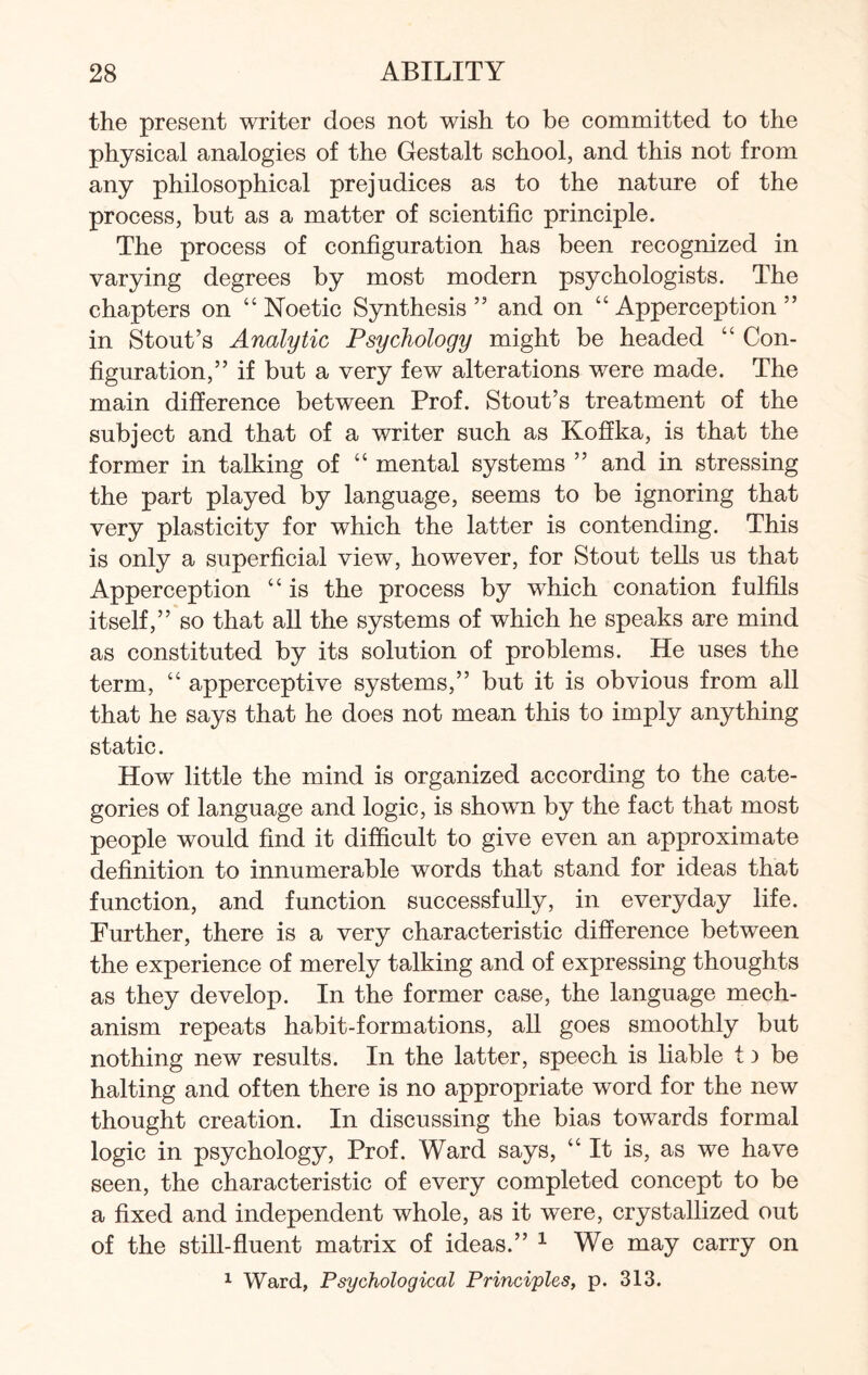 the present writer does not wish to be committed to the physical analogies of the Gestalt school, and this not from any philosophical prejudices as to the nature of the process, but as a matter of scientific principle. The process of configuration has been recognized in varying degrees by most modern psychologists. The chapters on “ Noetic Synthesis ” and on “ Apperception ” in Stout’s Analytic Psychology might be headed “ Con¬ figuration,” if but a very few alterations were made. The main difference between Prof. Stout’s treatment of the subject and that of a writer such as Koffka, is that the former in talking of “ mental systems ” and in stressing the part played by language, seems to be ignoring that very plasticity for which the latter is contending. This is only a superficial view, however, for Stout tells us that Apperception “ is the process by which conation fulfils itself,” so that all the systems of which he speaks are mind as constituted by its solution of problems. He uses the term, “ apperceptive systems,” but it is obvious from all that he says that he does not mean this to imply anything static. How little the mind is organized according to the cate¬ gories of language and logic, is shown by the fact that most people would find it difficult to give even an approximate definition to innumerable words that stand for ideas that function, and function successfully, in everyday life. Further, there is a very characteristic difference between the experience of merely talking and of expressing thoughts as they develop. In the former case, the language mech¬ anism repeats habit-formations, all goes smoothly but nothing new results. In the latter, speech is liable t) be halting and often there is no appropriate word for the new thought creation. In discussing the bias towards formal logic in psychology, Prof. Ward says, “ It is, as we have seen, the characteristic of every completed concept to be a fixed and independent whole, as it were, crystallized out of the still-fluent matrix of ideas.” 1 We may carry on 1 Ward, Psychological Principles, p. 313.