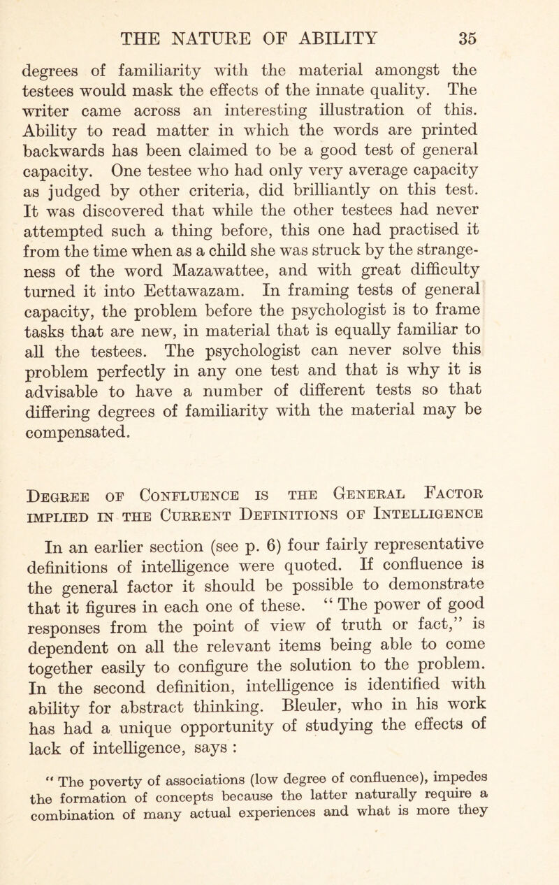 degrees of familiarity with the material amongst the testees would mask the effects of the innate quality. The writer came across an interesting illustration of this. Ability to read matter in which the words are printed backwards has been claimed to be a good test of general capacity. One testee who had only very average capacity as judged by other criteria, did brilliantly on this test. It was discovered that while the other testees had never attempted such a thing before, this one had practised it from the time when as a child she was struck by the strange¬ ness of the word Mazawattee, and with great difficulty turned it into Eettawazam. In framing tests of general capacity, the problem before the psychologist is to frame tasks that are new, in material that is equally familiar to all the testees. The psychologist can never solve this problem perfectly in any one test and that is why it is advisable to have a number of different tests so that differing degrees of familiarity with the material may be compensated. Degree oe Confluence is the General Factor IMPLIED IN THE CURRENT DEFINITIONS OF INTELLIGENCE In an earlier section (see p. 6) four fairly representative definitions of intelligence were quoted. If confluence is the general factor it should be possible to demonstrate that it figures in each one of these. “ The power of good responses from the point of view of truth or fact,” is dependent on all the relevant items being able to come together easily to configure the solution to the problem. In the second definition, intelligence is identified with ability for abstract thinking. Bleuler, who in his work has had a unique opportunity of studying the effects of lack of intelligence, says : “ Tlio poverty of associations (low degree of confluence), impedes the formation of concepts because the latter naturally require a combination of many actual experiences and what is more they