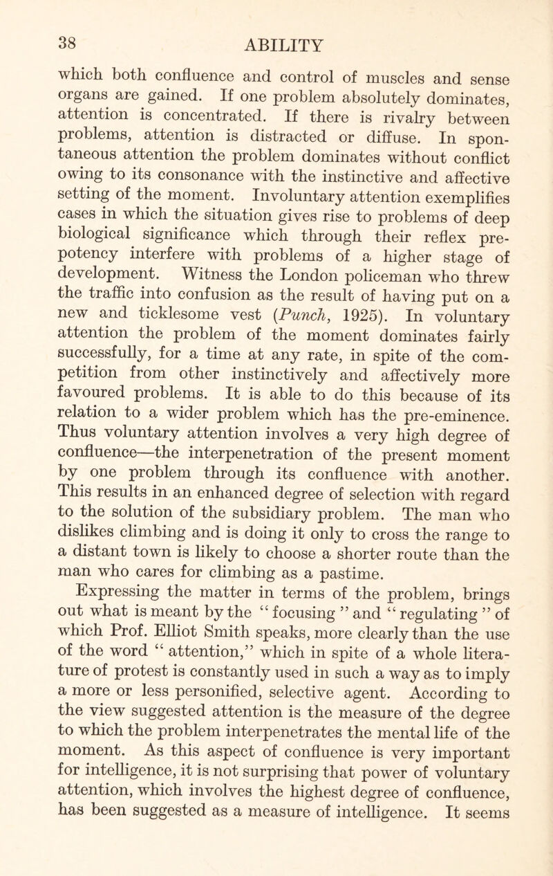 which both confluence and control of muscles and sense organs are gained. If one problem absolutely dominates, attention is concentrated. If there is rivalry between problems, attention is distracted or diffuse. In spon¬ taneous attention the problem dominates without conflict owing to its consonance with the instinctive and affective setting of the moment. Involuntary attention exemplifies cases in which the situation gives rise to problems of deep biological significance which through their reflex pre¬ potency interfere with problems of a higher stage of development. Witness the London policeman who threw the traffic into confusion as the result of having put on a new and ticklesome vest {Punch, 1925). In voluntary attention the problem of the moment dominates fairly successfully, for a time at any rate, in spite of the com¬ petition from other instinctively and affectively more favoured problems. It is able to do this because of its relation to a wider problem which has the pre-eminence. Thus voluntary attention involves a very high degree of confluence—the interpenetration of the present moment by one problem through its confluence with another. This results in an enhanced degree of selection with regard to the solution of the subsidiary problem. The man who dislikes climbing and is doing it only to cross the range to a distant town is likely to choose a shorter route than the man who cares for climbing as a pastime. Expressing the matter in terms of the problem, brings out what is meant by the “ focusing ” and “ regulating ” of which Prof. Elliot Smith speaks, more clearly than the use of the word “ attention,” which in spite of a whole litera¬ ture of protest is constantly used in such a way as to imply a more or less personified, selective agent. According to the view suggested attention is the measure of the degree to which the problem interpenetrates the mental life of the moment. As this aspect of confluence is very important for intelligence, it is not surprising that power of voluntary attention, which involves the highest degree of confluence, has been suggested as a measure of intelligence. It seems