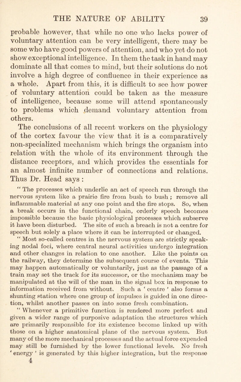 probable however, that while no one who lacks power of voluntary attention can be very intelligent, there may be some who have good powers of attention, and who yet do not show exceptional intelligence. In them the task in hand may dominate all that comes to mind, but their solutions do not involve a high degree of confluence in their experience as a whole. Apart from this, it is difficult to see how power of voluntary attention could be taken as the measure of intelligence, because some will attend spontaneously to problems which demand voluntary attention from others. The conclusions of all recent workers on the physiology of the cortex favour the view that it is a comparatively non-specialized mechanism which brings the organism into relation with the whole of its environment through the distance receptors, and which provides the essentials for an almost infinite number of connections and relations. Thus Dr. Head says :  The processes which underlie an act of speech run through the nervous system like a prairie fire from bush to bush ; remove all inflammable material at any one point and the fire stops. So, when a break occurs in the functional chain, orderly speech becomes impossible because the basic physiological processes which subserve it have been disturbed. The site of such a breach is not a centre for speech but solely a place where it can be interrupted or changed. “ Most so-called centres in the nervous system are strictly speak¬ ing nodal foci, where central neural activities undergo integration and other changes in relation to one another. Like the points on the railway, they determine the subsequent course of events. This may happen automatically or voluntarily, just as the passage of a train may set the track for its successor, or the mechanism may be manipulated at the will of the man in the signal box in response to information received from without. Such a ‘ centre ’ also forms a shunting station where one group of impulses is guided in one direc¬ tion, whilst another passes on into some fresh combination. “ Whenever a primitive function is rendered more perfect and given a wider range of purposive adaptation the structures which are primarily responsible for its existence become linked up with those on a higher anatomical plane of the nervous system. But many of the more mechanical processes and the actual force expended may still be furnished by the lower functional levels. No fresh ‘ energy ’ is generated by this higher integration, but the response 4