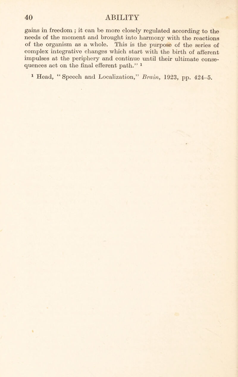 gains in freedom ; it can be more closely regulated according to the needs of the moment and brought into harmony with the reactions of the organism as a whole. This is the purpose of the series of complex integrative changes which start with the birth of afferent impulses at the periphery and continue until their ultimate conse¬ quences act on the final efferent path.” 1 1 Head, “Speech and Localization,” Brain, 1923, pp. 424-5.