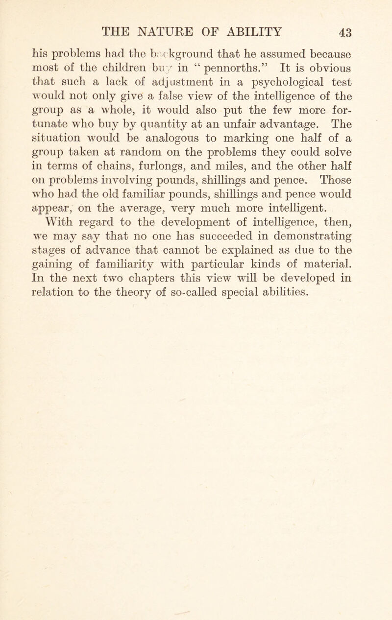 his problems had the background that he assumed because most of the children buy in “ pennorths.” It is obvious that such a lack of adjustment in a psychological test would not only give a false view of the intelligence of the group as a wdiole, it would also put the few more for¬ tunate who buy by quantity at an unfair advantage. The situation would be analogous to marking one half of a group taken at random on the problems they could solve in terms of chains, furlongs, and miles, and the other half on problems involving pounds, shillings and pence. Those who had the old familiar pounds, shillings and pence would appear, on the average, very much more intelligent. With regard to the development of intelligence, then, we may say that no one has succeeded in demonstrating stages of advance that cannot be explained as due to the gaining of familiarity with particular kinds of material. In the next two chapters this view will be developed in relation to the theory of so-called special abilities.