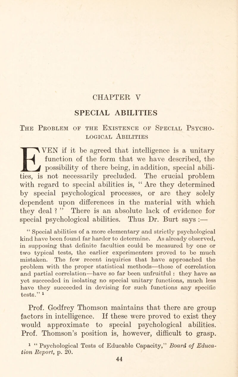 SPECIAL ABILITIES The Problem of the Existence of Special Psycho¬ logical Abilities EVEN if it be agreed that intelligence is a unitary function of the form that we have described, the possibility of there being, in addition, special abili¬ ties, is not necessarily precluded. The crucial problem with regard to special abilities is, “ Are they determined by special psychological processes, or are they solely dependent upon differences in the material with which they deal ? ” There is an absolute lack of evidence for special psychological abilities. Thus Dr. Burt says :— “ Special abilities of a more elementary and strictly psychological kind have been found far harder to determine. As already observed, in supposing that definite faculties could be measured by one or two typical tests, the earlier experimenters proved to be much mistaken. The few recent inquiries that have approached the problem with the proper statistical methods—those of correlation and partial correlation—have so far been unfruitful : they have as yet succeeded in isolating no special unitary functions, much less have they succeeded in devising for such functions any specific tests.” 1 Prof. Godfrey Thomson maintains that there are group factors in intelligence. If these were proved to exist they would approximate to special psychological abilities. Prof. Thomson’s position is, however, difficult to grasp. 1 “ Psychological Tests of Educable Capacity,” Board of Educa¬ tion Report, p. 20.