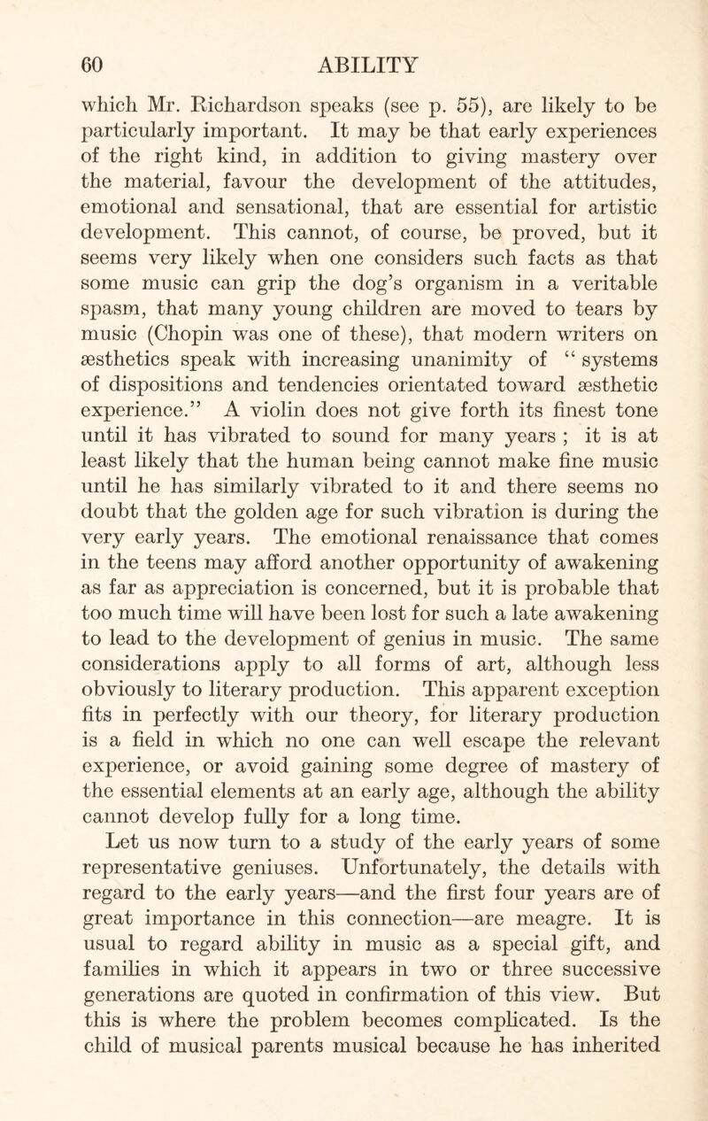 which Mr. Richardson speaks (see p. 55), are likely to be particularly important. It may be that early experiences of the right kind, in addition to giving mastery over the material, favour the development of the attitudes, emotional and sensational, that are essential for artistic development. This cannot, of course, be proved, but it seems very likely when one considers such facts as that some music can grip the dog’s organism in a veritable spasm, that many young children are moved to tears by music (Chopin was one of these), that modern writers on aesthetics speak with increasing unanimity of “ systems of dispositions and tendencies orientated toward aesthetic experience.” A violin does not give forth its finest tone until it has vibrated to sound for many years ; it is at least likely that the human being cannot make fine music until he has similarly vibrated to it and there seems no doubt that the golden age for such vibration is during the very early years. The emotional renaissance that comes in the teens may afford another opportunity of awakening as far as appreciation is concerned, but it is probable that too much time will have been lost for such a late awakening to lead to the development of genius in music. The same considerations apply to all forms of art, although less obviously to literary production. This apparent exception fits in perfectly with our theory, for literary production is a field in which no one can well escape the relevant experience, or avoid gaining some degree of mastery of the essential elements at an early age, although the ability cannot develop fully for a long time. Let us now turn to a study of the early years of some representative geniuses. Unfortunately, the details with regard to the early years—and the first four years are of great importance in this connection—are meagre. It is usual to regard ability in music as a special gift, and families in which it appears in two or three successive generations are quoted in confirmation of this view. But this is where the problem becomes complicated. Is the child of musical parents musical because he has inherited