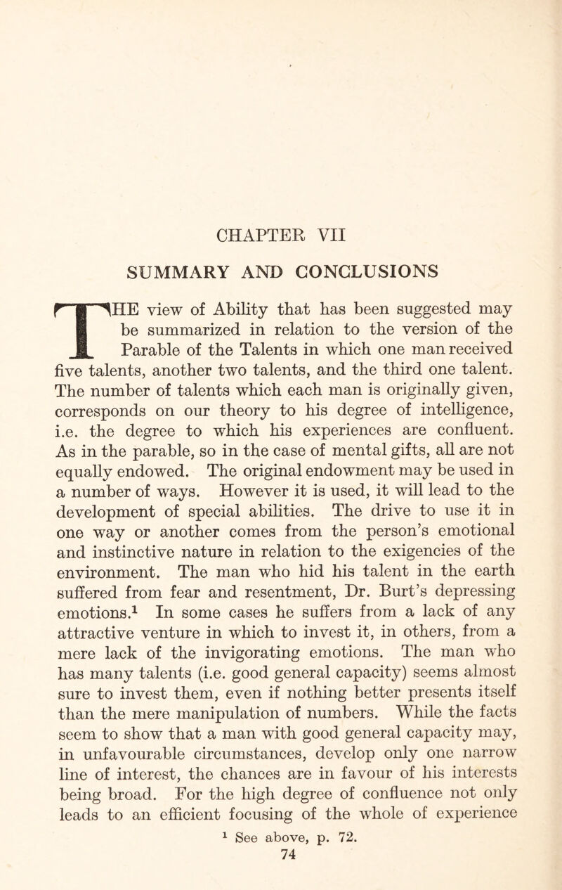 CHAPTER VII SUMMARY AND CONCLUSIONS rpHE view of Ability that has been suggested may be summarized in relation to the version of the ft Parable of the Talents in which one man received five talents, another two talents, and the third one talent. The number of talents which each man is originally given, corresponds on our theory to his degree of intelligence, i.e. the degree to which his experiences are confluent. As in the parable, so in the case of mental gifts, all are not equally endowed. The original endowment may be used in a number of ways. However it is used, it will lead to the development of special abilities. The drive to use it in one way or another comes from the person’s emotional and instinctive nature in relation to the exigencies of the environment. The man who hid his talent in the earth suffered from fear and resentment, Dr. Burt’s depressing emotions.1 In some cases he suffers from a lack of any attractive venture in which to invest it, in others, from a mere lack of the invigorating emotions. The man who has many talents (i.e. good general capacity) seems almost sure to invest them, even if nothing better presents itself than the mere manipulation of numbers. While the facts seem to show that a man with good general capacity may, in unfavourable circumstances, develop only one narrow line of interest, the chances are in favour of his interests being broad. For the high degree of confluence not only leads to an efficient focusing of the whole of experience 1 See above, p. 72.