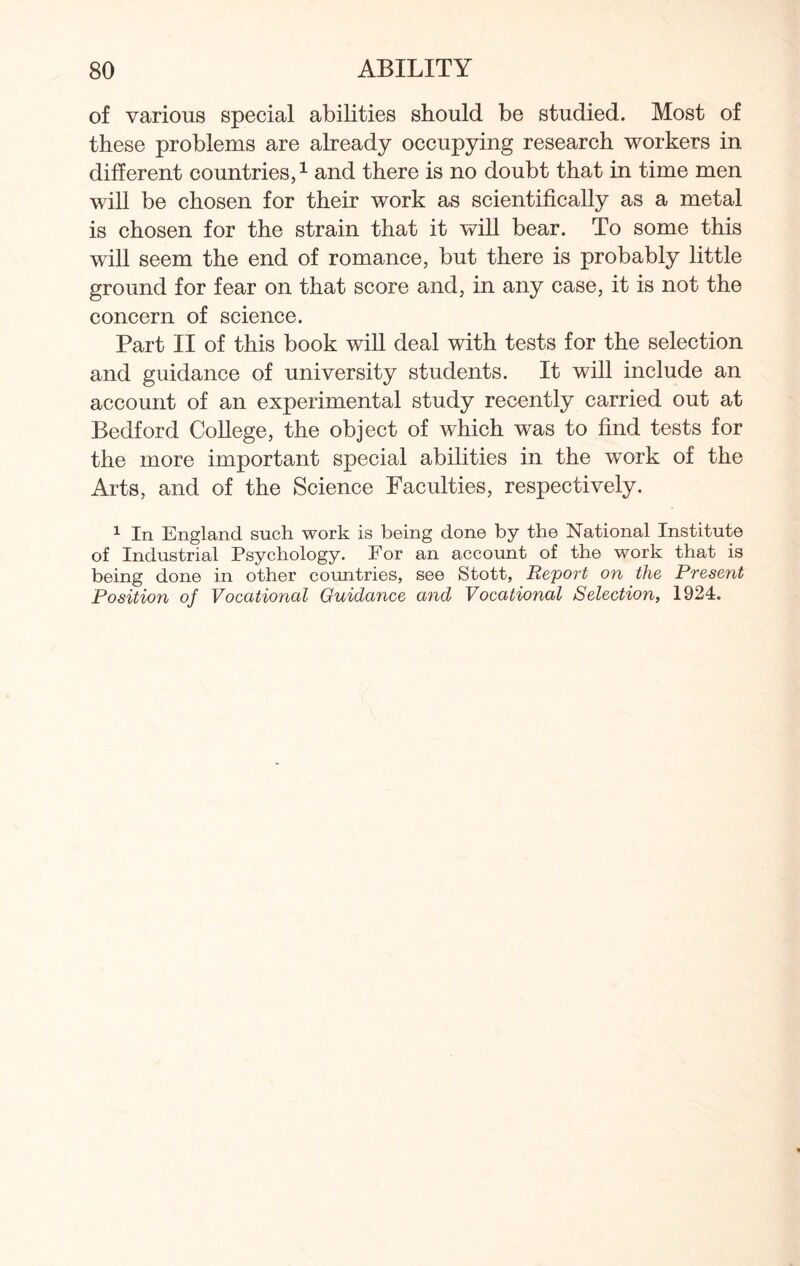 of various special abilities should be studied. Most of these problems are already occupying research workers in different countries,1 and there is no doubt that in time men will be chosen for their work as scientifically as a metal is chosen for the strain that it will bear. To some this will seem the end of romance, but there is probably little ground for fear on that score and, in any case, it is not the concern of science. Part II of this book will deal with tests for the selection and guidance of university students. It will include an account of an experimental study recently carried out at Bedford College, the object of which was to find tests for the more important special abilities in the work of the Arts, and of the Science Faculties, respectively. 1 In England such work is being done by the National Institute of Industrial Psychology. For an account of the work that is being done in other countries, see Stott, Report on the Present Position of Vocational Guidance and Vocational Selection, 1924.