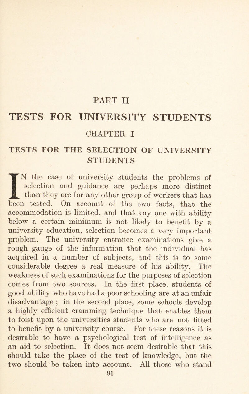 PART II TESTS FOR UNIVERSITY STUDENTS CHAPTER I TESTS FOR THE SELECTION OF UNIVERSITY STUDENTS IN the case of university students the problems of selection and guidance are perhaps more distinct than they are for any other group of workers that has been tested. On account of the two facts, that the accommodation is limited, and that any one with ability below a certain minimum is not likely to benefit by a university education, selection becomes a very important problem. The university entrance examinations give a rough gauge of the information that the individual has acquired in a number of subjects, and this is to some considerable degree a real measure of his ability. The weakness of such examinations for the purposes of selection comes from two sources. In the first place, students of good ability who have had a poor schooling are at an unfair disadvantage ; in the second place, some schools develop a highly efficient cramming technique that enables them to foist upon the universities students who are not fitted to benefit by a university course. For these reasons it is desirable to have a psychological test of intelligence as an aid to selection. It does not seem desirable that this should take the place of the test of knowledge, but the two should be taken into account. All those who stand