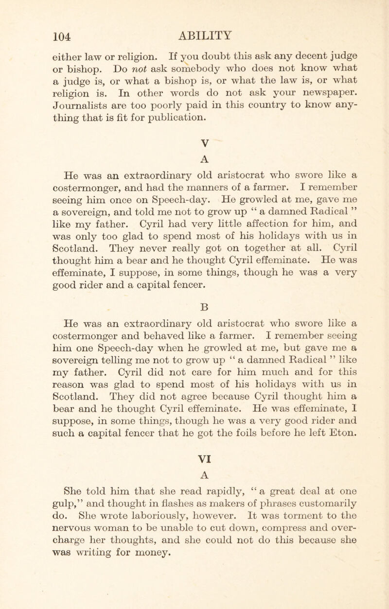 either law or religion. If you doubt this ask any decent judge or bishop. Do not ask somebody who does not know what a judge is, or what a bishop is, or what the law is, or what religion is. In other words do not ask your newspaper. Journalists are too poorly paid in this country to know any¬ thing that is fit for publication. V A He was an extraordinary old aristocrat who swore like a costermonger, and had the manners of a farmer. I remember seeing him once on Speech-day. He growled at me, gave me a sovereign, and told me not to grow up “ a damned Radical ” like my father. Cyril had very little affection for him, and was only too glad to spend most of his holidays with us in Scotland. They never really got on together at all. Cyril thought him a bear and he thought Cyril effeminate. He was effeminate, I suppose, in some things, though he was a very good rider and a capital fencer. B He was an extraordinary old aristocrat wfho swore like a costermonger and behaved like a farmer. I remember seeing him one Speech-day when he growled at me, but gave me a sovereign telling me not to grow up 1 ‘ a damned Radical5 ’ like my father. Cyril did not care for him much and for this reason was glad to spend most of his holidays with us in Scotland. They did not agree because Cyril thought him a bear and he thought Cyril effeminate. He was effeminate, I suppose, in some things, though he was a very good rider and such a capital fencer that he got the foils before he left Eton. VI A She told him that she read rapidly, ££ a great deal at one gulp,” and thought in flashes as makers of phrases customarily do. She wrote laboriously, however. It was torment to the nervous woman to be unable to cut down, compress and over¬ charge her thoughts, and she could not do this because she was writing for money.