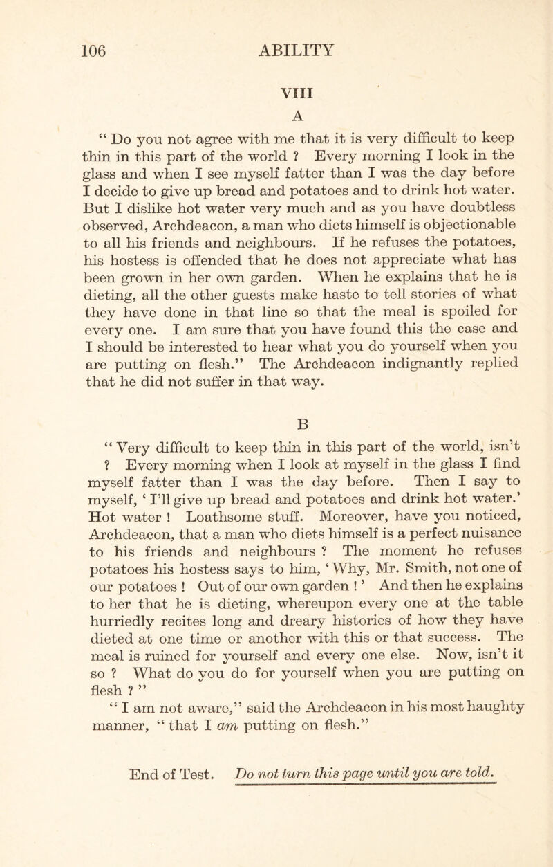VIII A “ Do you not agree with me that it is very difficult to keep thin in this part of the world ? Every morning I look in the glass and when I see myself fatter than I was the day before I decide to give up bread and potatoes and to drink hot water. But I dislike hot water very much and as you have doubtless observed, Archdeacon, a man who diets himself is objectionable to all his friends and neighbours. If he refuses the potatoes, his hostess is offended that he does not appreciate what has been grown in her own garden. When he explains that he is dieting, all the other guests make haste to tell stories of what they have done in that line so that the meal is spoiled for every one. I am sure that you have found this the case and I should be interested to hear what you do yourself when you are putting on flesh.” The Archdeacon indignantly replied that he did not suffer in that way. B “ Very difficult to keep thin in this part of the world, isn’t ? Every morning when I look at myself in the glass I find myself fatter than I was the day before. Then I say to myself, ‘ I’ll give up bread and potatoes and drink hot water.’ Hot water ! Loathsome stuff. Moreover, have you noticed, Archdeacon, that a man who diets himself is a perfect nuisance to his friends and neighbours ? The moment he refuses potatoes his hostess says to him, ‘ Why, Mr. Smith, not one of our potatoes ! Out of our own garden ! ’ And then he explains to her that he is dieting, whereupon every one at the table hurriedly recites long and dreary histories of how they have dieted at one time or another with this or that success. The meal is ruined for yourself and every one else. Now, isn’t it so ? What do you do for yourself when you are putting on flesh ? ” “ I am not aware,” said the Archdeacon in his most haughty manner, “that I am putting on flesh.”