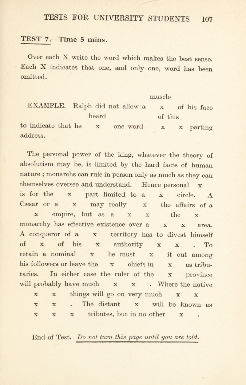 TEST 7.—Time 5 mins. Over each X write the word which makes the best sense. Each X indicates that one, and only one, word has been omitted. EXAMPLE. Ralph did not allow a heard to indicate that he x one word address. muscle x of his face of this x x parting The personal power of the king, whatever the theory of absolutism may be, is limited by the hard facts of human nature ; monarchs can rule in person only as much as they can themselves oversee and understand. Hence personal x is for the x part limited to a x circle. A Caesar or a x may really x the affairs of a x empire, but as a x x the x monarchy has effective existence over a x x area. A conqueror of a x territory has to divest himself of x of his x authority x x .To retain a nominal x he must x it out among his followers or leave the x chiefs in x as tribu¬ taries. In either case the ruler of the x province will probably have much x x . Where the native x x things will go on very much x x x x . The distant x will be known as xxx tributes, but in no other x