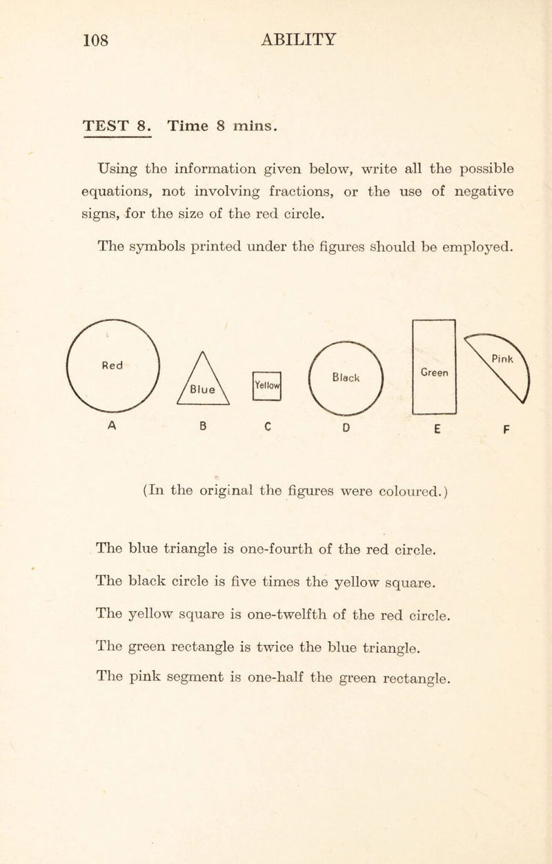 TEST 8. Time 8 mins. Using the information given below, write all the possible equations, not involving fractions, or the use of negative signs, for the size of the red circle. The symbols printed under the figures should be employed. (In the original the figures were coloured.) The blue triangle is one-fourth of the red circle. The black circle is five times the yellow square. The yellow square is one-twelfth of the red circle. The green rectangle is twice the blue triangle. The pink segment is one-half the green rectangle.
