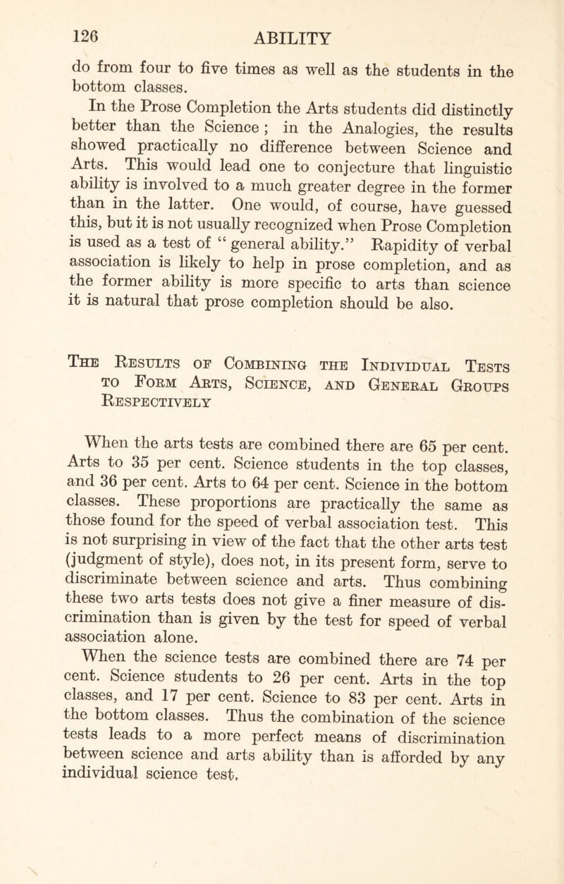 do from four to five times as well as the students in the bottom classes. In the Prose Completion the Arts students did distinctly better than the Science ; in the Analogies, the results showed practically no difference between Science and Arts. This would lead one to conjecture that linguistic ability is involved to a much greater degree in the former than in the latter. One would, of course, have guessed this, but it is not usually recognized when Prose Completion is used as a test of “ general ability.” Rapidity of verbal association is likely to help in prose completion, and as the former ability is more specific to arts than science it is natural that prose completion should be also. The Results oe Combining the Individual Tests to Form Arts, Science, and General Groups Respectively When the arts tests are combined there are 65 per cent. Arts to 35 per cent. Science students in the top classes, and 36 per cent. Arts to 64 per cent. Science in the bottom classes. These proportions are practically the same as those found for the speed of verbal association test. This is not surprising in view of the fact that the other arts test (judgment of style), does not, in its present form, serve to discriminate between science and arts. Thus combining these two arts tests does not give a finer measure of dis¬ crimination than is given by the test for speed of verbal association alone. When the science tests are combined there are 74 per cent. Science students to 26 per cent. Arts in the top classes, and 17 per cent. Science to 83 per cent. Arts in the bottom classes. Thus the combination of the science tests leads to a more perfect means of discrimination between science and arts ability than is afforded by any individual science test.