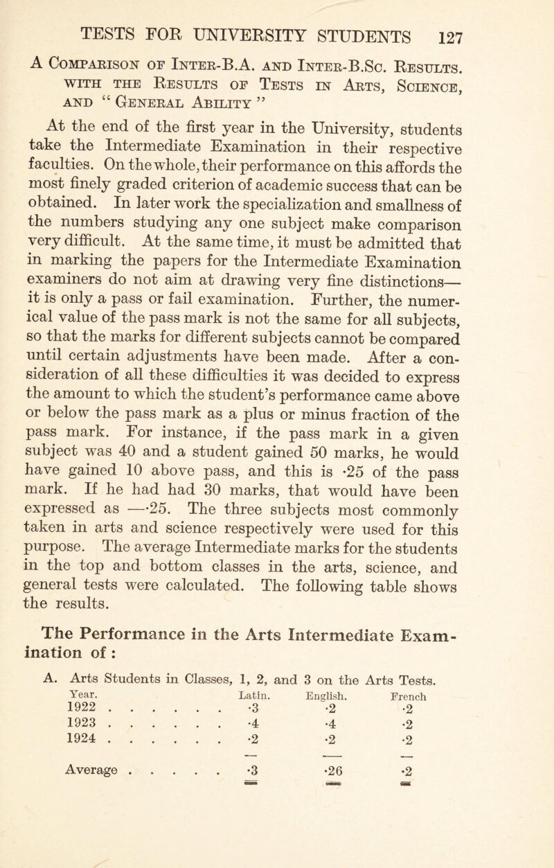 A Comparison of Inter-B.A. and Inter-B.Sc. Results, with the Results of Tests in Arts, Science, and “ General Ability ” At the end of the first year in the University, students take the Intermediate Examination in their respective faculties. On the whole, their performance on this affords the most finely graded criterion of academic success that can be obtained. In later work the specialization and smallness of the numbers studying any one subject make comparison very difficult. At the same time, it must be admitted that in marking the papers for the Intermediate Examination examiners do not aim at drawing very fine distinctions— it is only a pass or fail examination. Further, the numer¬ ical value of the pass mark is not the same for all subjects, so that the marks for different subjects cannot be compared until certain adjustments have been made. After a con¬ sideration of all these difficulties it was decided to express the amount to which the student’s performance came above or below the pass mark as a plus or minus fraction of the pass mark. For instance, if the pass mark in a given subject was 40 and a student gained 50 marks, he would have gained 10 above pass, and this is -25 of the pass mark. If he had had 30 marks, that would have been expressed as —25. The three subjects most commonly taken in arts and science respectively were used for this purpose. The average Intermediate marks for the students in the top and bottom classes in the arts, science, and general tests were calculated. The following table shows the results. The Performance in the Arts Intermediate Exam¬ ination of : Arts Students in Classes, 1, 2, and 3 on the Arts Tests. Year. Latin. English. French 1922 . . . . . . -3 •2 •2 1923 . . . . . . -4 •4 •2 1924 . . . . . . -2 •2 •2
