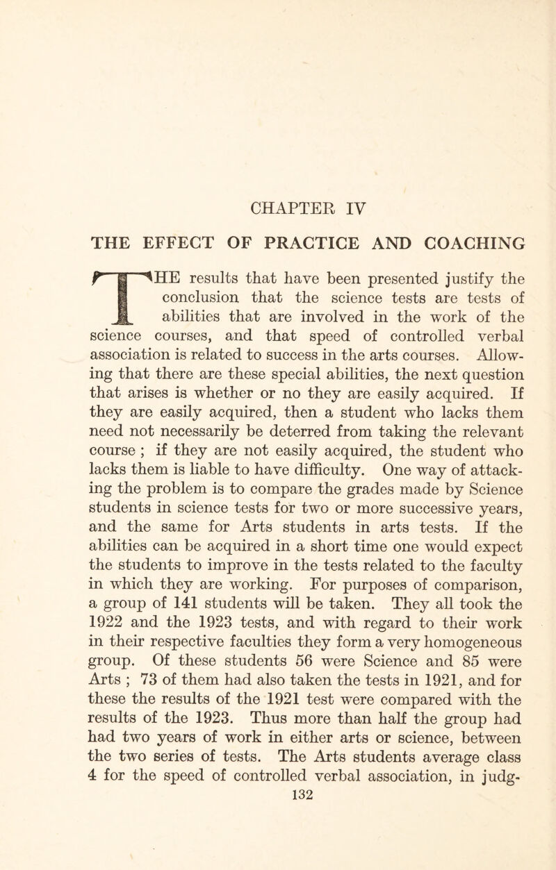 THE EFFECT OF PRACTICE AND COACHING T jj ^HE results that have been presented justify the conclusion that the science tests are tests of M abilities that are involved in the work of the science courses, and that speed of controlled verbal association is related to success in the arts courses. Allow¬ ing that there are these special abilities, the next question that arises is whether or no they are easily acquired. If they are easily acquired, then a student who lacks them need not necessarily be deterred from taking the relevant course ; if they are not easily acquired, the student who lacks them is liable to have difficulty. One way of attack¬ ing the problem is to compare the grades made by Science students in science tests for two or more successive years, and the same for Arts students in arts tests. If the abilities can be acquired in a short time one would expect the students to improve in the tests related to the faculty in which they are working. For purposes of comparison, a group of 141 students will be taken. They all took the 1922 and the 1923 tests, and with regard to their work in their respective faculties they form a very homogeneous group. Of these students 56 were Science and 85 were Arts ; 73 of them had also taken the tests in 1921, and for these the results of the 1921 test were compared with the results of the 1923. Thus more than half the group had had two years of work in either arts or science, between the two series of tests. The Arts students average class 4 for the speed of controlled verbal association, in judg-