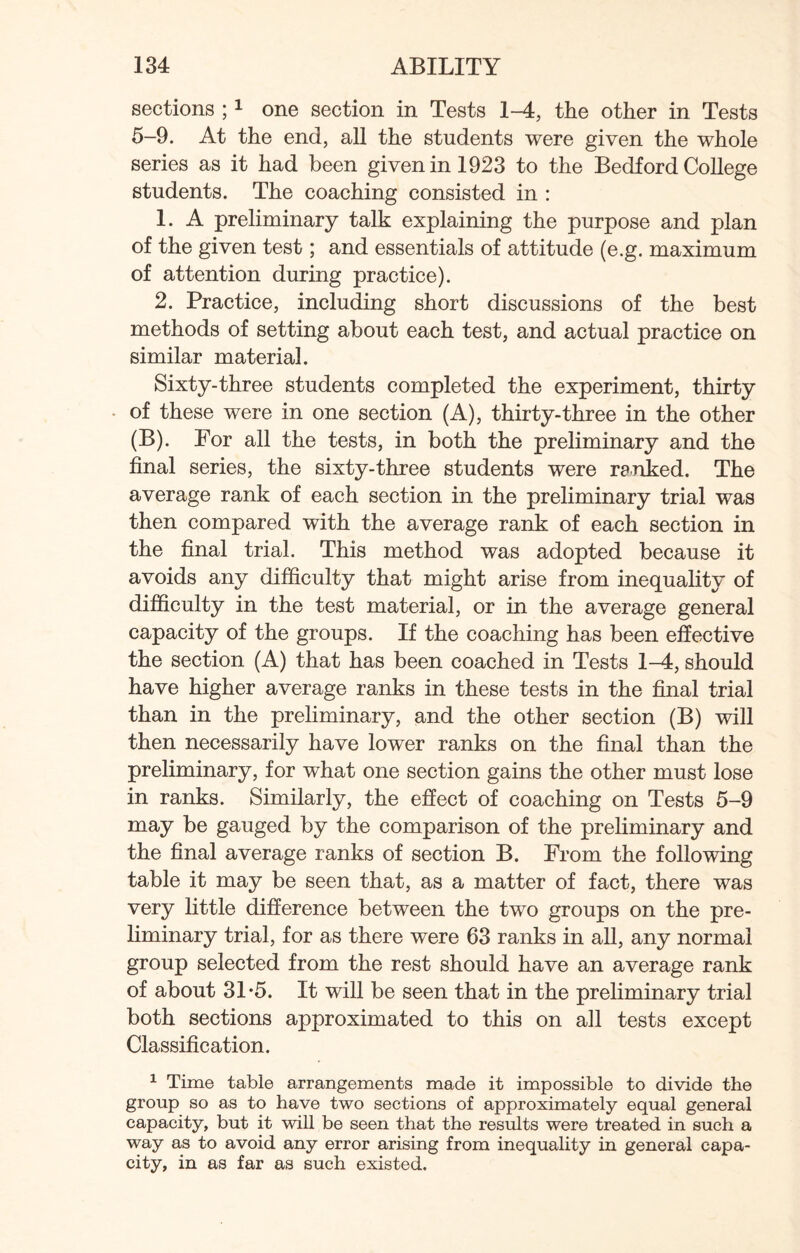 sections ;1 one section in Tests 1-4, the other in Tests 5-9. At the end, all the students were given the whole series as it had been given in 1923 to the Bedford College students. The coaching consisted in : 1. A preliminary talk explaining the purpose and plan of the given test; and essentials of attitude (e.g. maximum of attention during practice). 2. Practice, including short discussions of the best methods of setting about each test, and actual practice on similar material. Sixty-three students completed the experiment, thirty of these were in one section (A), thirty-three in the other (B). For all the tests, in both the preliminary and the final series, the sixty-three students were ranked. The average rank of each section in the preliminary trial was then compared with the average rank of each section in the final trial. This method was adopted because it avoids any difficulty that might arise from inequality of difficulty in the test material, or in the average general capacity of the groups. If the coaching has been effective the section (A) that has been coached in Tests 1-4, should have higher average ranks in these tests in the final trial than in the preliminary, and the other section (B) will then necessarily have lower ranks on the final than the preliminary, for what one section gains the other must lose in ranks. Similarly, the effect of coaching on Tests 5-9 may be gauged by the comparison of the preliminary and the final average ranks of section B. From the following table it may be seen that, as a matter of fact, there was very little difference between the two groups on the pre¬ liminary trial, for as there were 63 ranks in all, any normal group selected from the rest should have an average rank of about 31*5. It will be seen that in the preliminary trial both sections approximated to this on all tests except Classification. 1 Time table arrangements made it impossible to divide the group so as to have two sections of approximately equal general capacity, but it will be seen that the results were treated in such a way as to avoid any error arising from inequality in general capa¬ city, in as far as such existed.