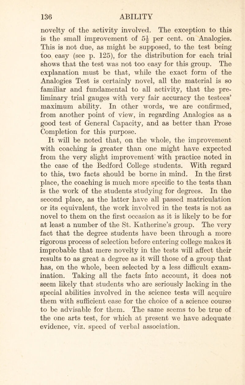 novelty of the activity involved. The exception to this is the small improvement of 5J per cent, on Analogies. This is not due, as might be supposed, to the test being too easy (see p. 125), for the distribution for each trial shows that the test was not too easy for this group. The explanation must be that, while the exact form of the Analogies Test is certainly novel, all the material is so familiar and fundamental to all activity, that the pre¬ liminary trial gauges with very fair accuracy the testees’ maximum ability. In other words, we are confirmed, from another point of view, in regarding Analogies as a good test of General Capacity, and as better than Prose Completion for this purpose. It will be noted that, on the whole, the improvement with coaching is greater than one might have expected from the very slight improvement with practice noted in the case of the Bedford College students. With regard to this, two facts should be borne in mind. In the first place, the coaching is much more specific to the tests than is the work of the students studying for degrees. In the second place, as the latter have all passed matriculation or its equivalent, the work involved in the tests is not as novel to them on the first occasion as it is likely to be for at least a number of the St. Katherine’s group. The very fact that the degree students have been through a more rigorous process of selection before entering college makes it improbable that mere novelty in the tests will affect their results to as great a degree as it will those of a group that has, on the whole, been selected by a less difficult exam¬ ination. Taking all the facts into account, it does not seem likely that students who are seriously lacking in the special abilities involved in the science tests will acquire them with sufficient ease for the choice of a science course to be advisable for them. The same seems to be true of the one arts test, for which at present we have adequate evidence, viz. speed of verbal association.
