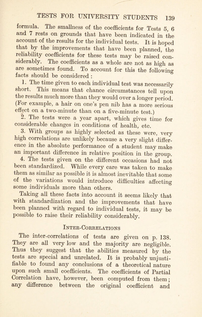 formula. The smallness of the coefficients for Tests 5, 6 and 7 rests on grounds that have been indicated in the account of the results for the individual tests. It is hoped that by the improvements that have been planned, the reliability coefficients for these tests may be raised con¬ siderably. The coefficients as a whole are not as high as are sometimes found. To account for this the following facts should be considered : 1. The time given to each individual test was necessarily short. This means that chance circumstances tell upon the results much more than they would over a longer period. (For example, a hair on one’s pen nib has a more serious effect on a two-minute than on a five-minute test.) 2. The tests were a year apart, which gives time for considerable changes in conditions of health, etc. 3. With groups as highly selected as these were, very high correlations are unlikely because a very slight differ¬ ence in the absolute performance of a student may make an important difference in relative position in the group. 4. The tests given on the different occasions had not been standardized. While every care was taken to make them as similar as possible it is almost inevitable that some of the variations would introduce difficulties affecting some individuals more than others. Taking all these facts into account it seems likely that with standardization and the improvements that have been planned with regard to individual tests, it may be possible to raise their reliability considerably. Inter- Correlations The inter-correlations of tests are given on p. 138. They are all very low and the majority are negligible. Thus they suggest that the abilities measured by the tests are special and unrelated. It is probably unjusti¬ fiable to found any conclusions of a theoretical nature upon such small coefficients. The coefficients of Partial Correlation have, however, been computed from them; any difference between the original coefficient and