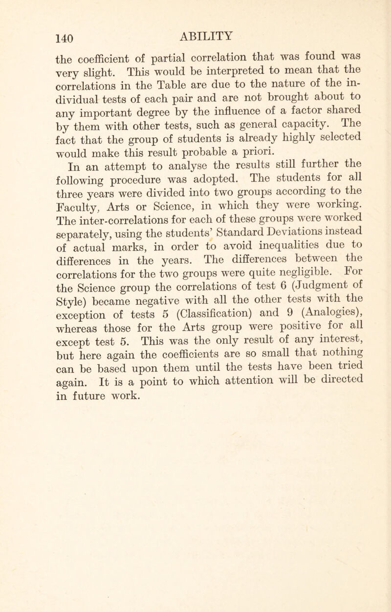the coefficient of partial correlation that was found was very slight. This would be interpreted to mean that the correlations in the Table are due to the nature of the in¬ dividual tests of each pair and are not brought about to any important degree by the influence of a factor shared by them with other tests, such as general capacity. The fact that the group of students is already highly selected would make this result probable a priori. In an attempt to analyse the results still further the following procedure was adopted. The students for all three years were divided into two groups according to the Faculty, Arts or Science, in which they were working. The inter-correlations for each of these groups were worked separately, using the students’ Standard Deviations instead of actual marks, in order to avoid inequalities due to differences in the years. The differences between the correlations for the two groups were quite negligible. For the Science group the correlations of test 6 (Judgment of Style) became negative with all the other tests with the exception of tests 5 (Classification) and 9 (Analogies), whereas those for the Arts group were positive for all except test 5. This was the only result of any interest, but here again the coefficients are so small that nothing can be based upon them until the tests have been tried again. It is a point to which attention will be directed in future work.