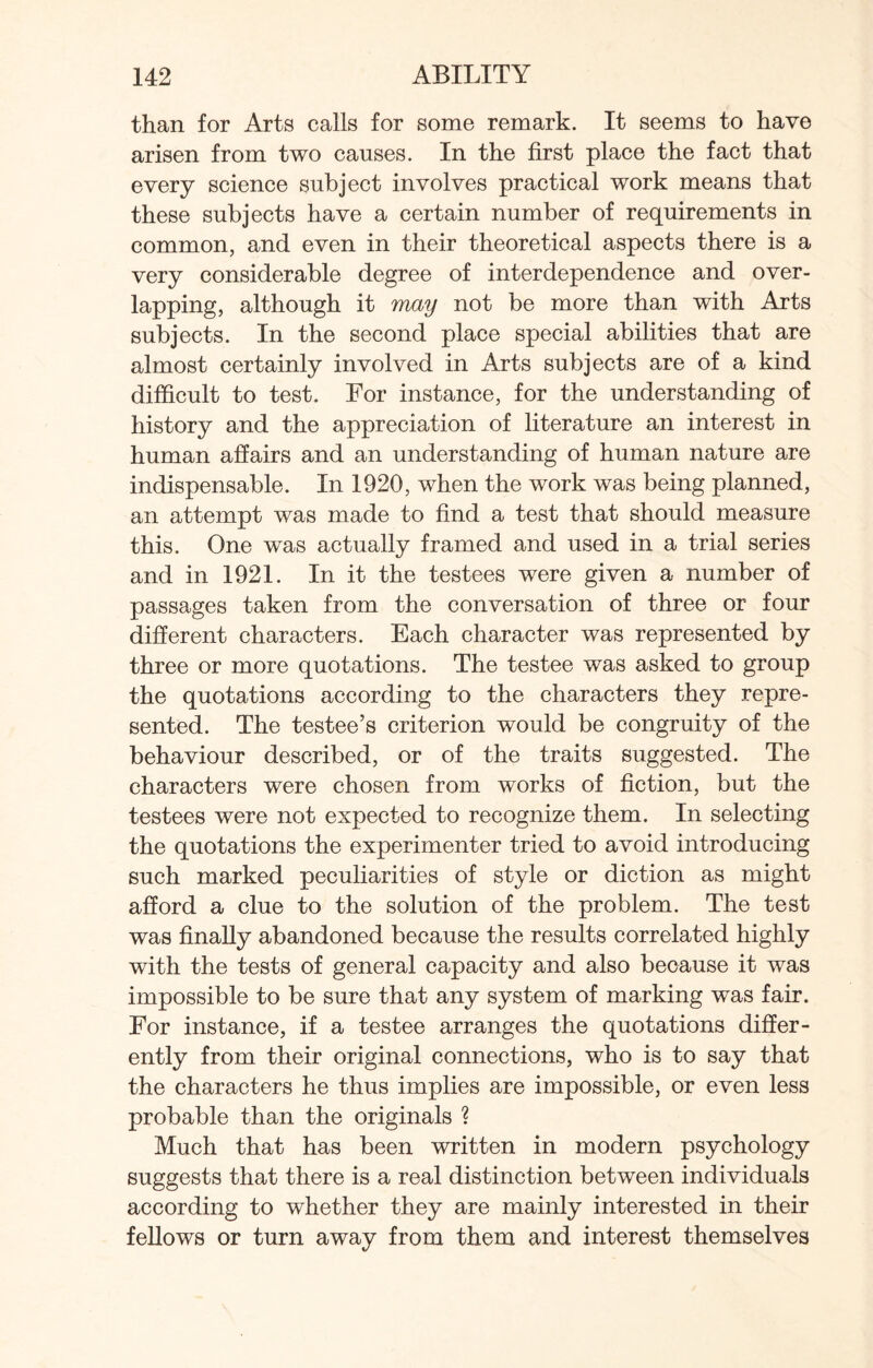 than for Arts calls for some remark. It seems to have arisen from two causes. In the first place the fact that every science subject involves practical work means that these subjects have a certain number of requirements in common, and even in their theoretical aspects there is a very considerable degree of interdependence and over¬ lapping, although it may not be more than with Arts subjects. In the second place special abilities that are almost certainly involved in Arts subjects are of a kind difficult to test. For instance, for the understanding of history and the appreciation of literature an interest in human affairs and an understanding of human nature are indispensable. In 1920, when the work was being planned, an attempt was made to find a test that should measure this. One was actually framed and used in a trial series and in 1921. In it the testees were given a number of passages taken from the conversation of three or four different characters. Each character was represented by three or more quotations. The testee was asked to group the quotations according to the characters they repre¬ sented. The testee’s criterion would be congruity of the behaviour described, or of the traits suggested. The characters were chosen from works of fiction, but the testees were not expected to recognize them. In selecting the quotations the experimenter tried to avoid introducing such marked peculiarities of style or diction as might afford a clue to the solution of the problem. The test was finally abandoned because the results correlated highly with the tests of general capacity and also because it was impossible to be sure that any system of marking was fair. For instance, if a testee arranges the quotations differ¬ ently from their original connections, who is to say that the characters he thus implies are impossible, or even less probable than the originals ? Much that has been written in modern psychology suggests that there is a real distinction between individuals according to whether they are mainly interested in their fellows or turn away from them and interest themselves