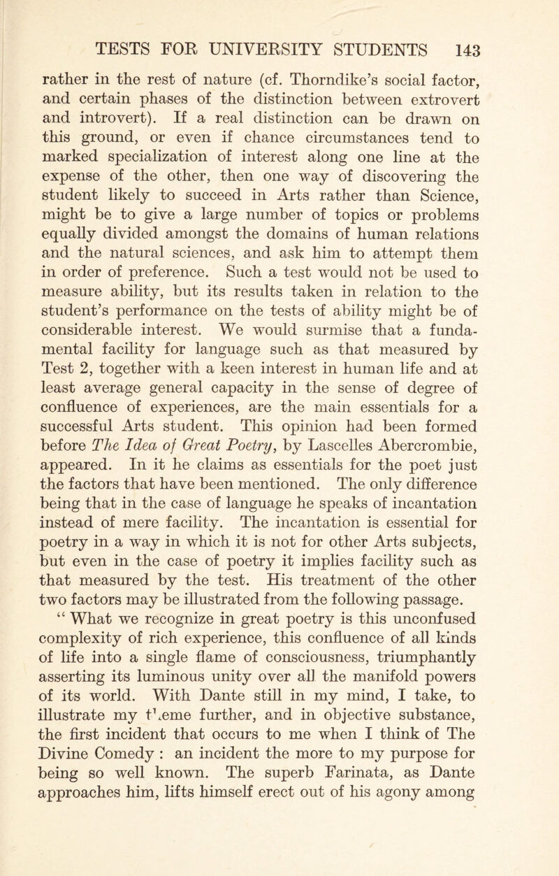 rather in the rest of nature (cf. Thorndike’s social factor, and certain phases of the distinction between extrovert and introvert). If a real distinction can be drawn on this ground, or even if chance circumstances tend to marked specialization of interest along one line at the expense of the other, then one way of discovering the student likely to succeed in Arts rather than Science, might be to give a large number of topics or problems equally divided amongst the domains of human relations and the natural sciences, and ask him to attempt them in order of preference. Such a test would not be used to measure ability, but its results taken in relation to the student’s performance on the tests of ability might be of considerable interest. We would surmise that a funda¬ mental facility for language such as that measured by Test 2, together with a keen interest in human life and at least average general capacity in the sense of degree of confluence of experiences, are the main essentials for a successful Arts student. This opinion had been formed before The Idea of Great Poetry, by Lascelles Abercrombie, appeared. In it he claims as essentials for the poet just the factors that have been mentioned. The only difference being that in the case of language he speaks of incantation instead of mere facility. The incantation is essential for poetry in a way in which it is not for other Arts subjects, but even in the case of poetry it implies facility such as that measured by the test. His treatment of the other two factors may be illustrated from the following passage. “ What we recognize in great poetry is this unconfused complexity of rich experience, this confluence of all kinds of life into a single flame of consciousness, triumphantly asserting its luminous unity over all the manifold powers of its world. With Dante still in my mind, I take, to illustrate my theme further, and in objective substance, the first incident that occurs to me when I think of The Divine Comedy : an incident the more to my purpose for being so well known. The superb Farinata, as Dante approaches him, lifts himself erect out of his agony among