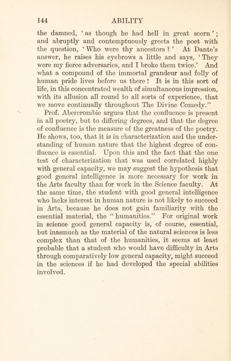 the damned, 4 as though he had hell in great scorn ’ ; and abruptly and contemptuously greets the poet with the question, ‘ Who were thy ancestors ? ’ At Dante’s answer, he raises his eyebrows a little and says, c They were my fierce adversaries, and I broke them twice.’ And what a compound of the immortal grandeur and folly of human pride lives before us there ! It is in this sort of life, in this concentrated wealth of simultaneous impression, with its allusion all round to all sorts of experience, that we move continually throughout The Divine Comedy.” Prof. Abercrombie argues that the confluence is present in all poetry, but to differing degrees, and that the degree of confluence is the measure of the greatness of the poetry. He shows, too, that it is in characterization and the under¬ standing of human nature that the highest degree of con¬ fluence is essential. Upon this and the fact that the one test of characterization that was used correlated highly with general capacity, we may suggest the hypothesis that good general intelligence is more necessary for work in the Arts faculty than for work in the Science faculty. At the same time, the student with good general intelligence who lacks interest in human nature is not likely to succeed in Arts, because he does not gain familiarity with the essential material, the “ humanities.” For original work in science good general capacity is, of course, essential, but inasmuch as the material of the natural sciences is less complex than that of the humanities, it seems at least probable that a student who would have difficulty in Arts through comparatively low general capacity, might succeed in the sciences if he had developed the special abilities involved.