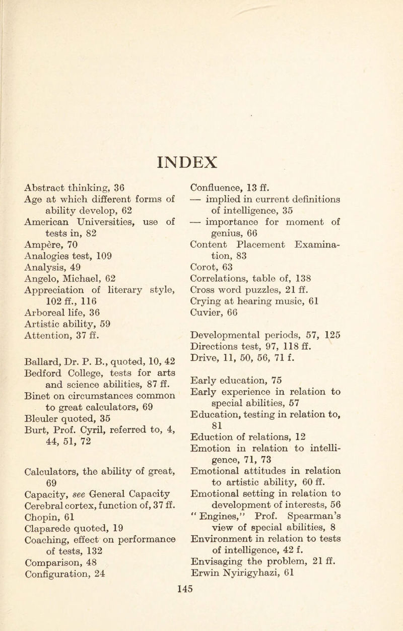 INDEX Abstract thinking, 36 Age at which different forms of ability develop, 62 American Universities, use of tests in, 82 Ampere, 70 Analogies test, 109 Analysis, 49 Angelo, Michael, 62 Appreciation of literary style, 102 ff., 116 Arboreal life, 36 Artistic ability, 59 Attention, 37 ff. Ballard, Dr. P. B., quoted, 10, 42 Bedford College, tests for arts and science abilities, 87 ff. Binet on circumstances common to great calculators, 69 Bleuler quoted, 35 Burt, Prof. Cyril, referred to, 4, 44, 51, 72 Calculators, the ability of great, 69 Capacity, see General Capacity Cerebral cortex, function of, 37 ff. Chopin, 61 Claparede quoted, 19 Coaching, effect on performance of tests, 132 Comparison, 48 Configuration, 24 Confluence, 13 ff. — implied in current definitions of intelligence, 35 — importance for moment of genius, 66 Content Placement Examina¬ tion, 83 Corot, 63 Correlations, table of, 138 Cross word puzzles, 21 ff. Crying at hearing music, 61 Cuvier, 66 Developmental periods, 57, 125 Directions test, 97, 118 ff. Drive, 11, 50, 56, 71 f. Early education, 75 Early experience in relation to special abilities, 57 Education, testing in relation to, 81 Eduction of relations, 12 Emotion in relation to intelli¬ gence, 71, 73 Emotional attitudes in relation to artistic ability, 60 ff. Emotional setting in relation to development of interests, 56 “ Engines,” Prof. Spearman’s view of special abilities, 8 Environment in relation to tests of intelligence, 42 f. Envisaging the problem, 21 ff. Erwin Nyirigyhazi, 61